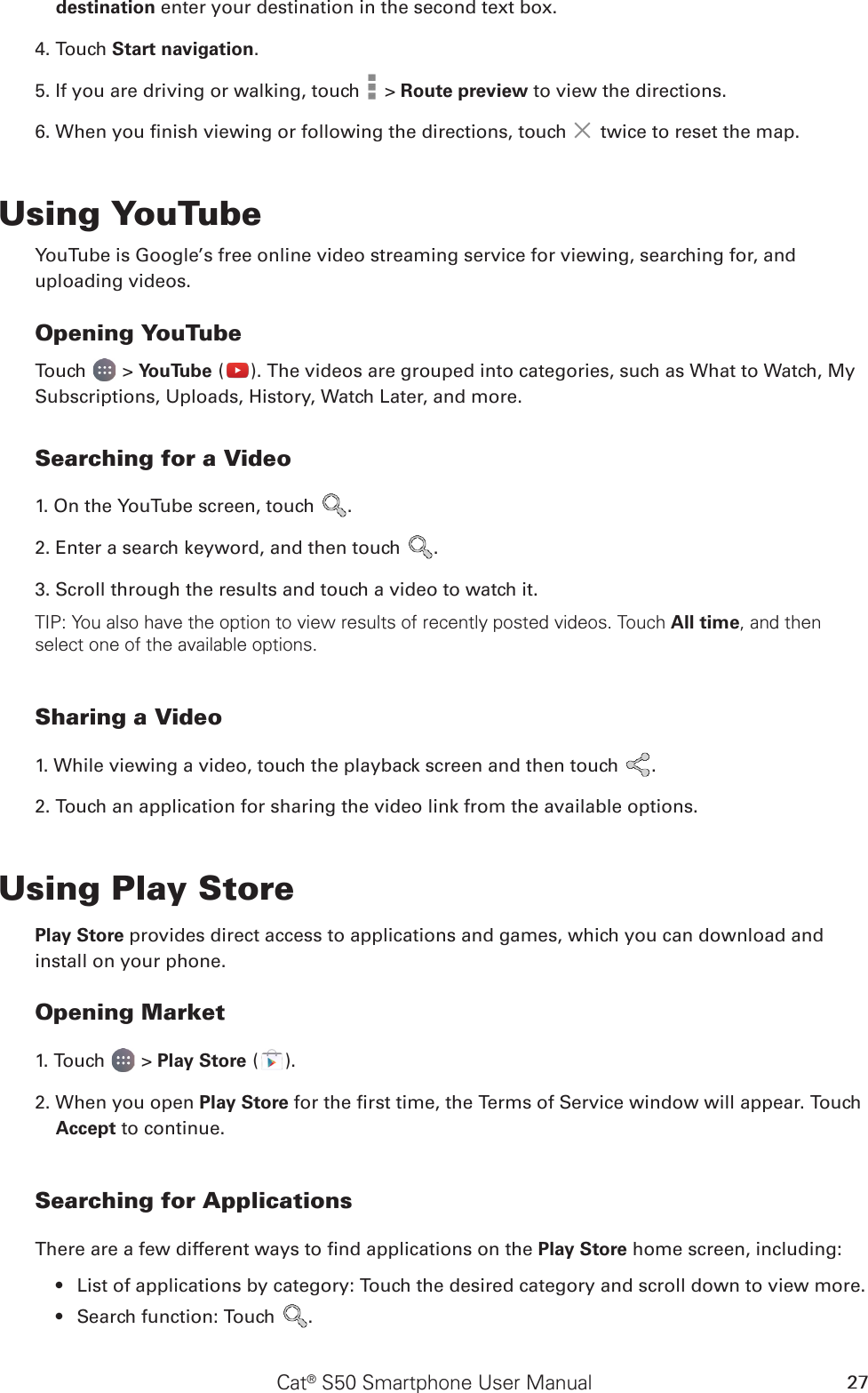 Cat® S50 Smartphone User Manual 27destination enter your destination in the second text box. 4. Touch Start navigation. 5. If you are driving or walking, touch   &gt; Route preview to view the directions.6. When you nish viewing or following the directions, touch   twice to reset the map.Using YouTubeYouTube is Google’s free online video streaming service for viewing, searching for, and uploading videos.Opening YouTubeTouch   &gt; YouTube ( ). The videos are grouped into categories, such as What to Watch, My Subscriptions, Uploads, History, Watch Later, and more.Searching for a Video1. On the YouTube screen, touch  .2. Enter a search keyword, and then touch  .3. Scroll through the results and touch a video to watch it.TIP: You also have the option to view results of recently posted videos. Touch All time, and then select one of the available options.Sharing a Video1. While viewing a video, touch the playback screen and then touch  .2. Touch an application for sharing the video link from the available options.Using Play StorePlay Store provides direct access to applications and games, which you can download and install on your phone.Opening Market1. Touch   &gt; Play Store ( ).2. When you open Play Store for the rst time, the Terms of Service window will appear. Touch Accept to continue.Searching for ApplicationsThere are a few different ways to nd applications on the Play Store home screen, including:List of applications by category: Touch the desired category and scroll down to view more.• Search function: Touch •  .