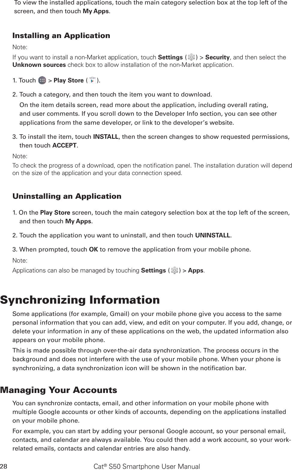 Cat® S50 Smartphone User Manual28To view the installed applications, touch the main category selection box at the top left of the screen, and then touch My Apps.Installing an ApplicationNote:If you want to install a non-Market application, touch Settings ( ) &gt; Security, and then select the Unknown sources check box to allow installation of the non-Market application.1. Touch   &gt; Play Store ( ).2. Touch a category, and then touch the item you want to download.On the item details screen, read more about the application, including overall rating, and user comments. If you scroll down to the Developer Info section, you can see other applications from the same developer, or link to the developer’s website.3. To install the item, touch INSTALL, then the screen changes to show requested permissions, then touch ACCEPT.Note:To check the progress of a download, open the notification panel. The installation duration will depend on the size of the application and your data connection speed. Uninstalling an Application1. On the Play Store screen, touch the main category selection box at the top left of the screen, and then touch My Apps.2. Touch the application you want to uninstall, and then touch UNINSTALL.3. When prompted, touch OK to remove the application from your mobile phone.Note:Applications can also be managed by touching Settings ( ) &gt; Apps.Synchronizing InformationSome applications (for example, Gmail) on your mobile phone give you access to the same personal information that you can add, view, and edit on your computer. If you add, change, or delete your information in any of these applications on the web, the updated information also appears on your mobile phone.This is made possible through over-the-air data synchronization. The process occurs in the background and does not interfere with the use of your mobile phone. When your phone is synchronizing, a data synchronization icon will be shown in the notication bar.Managing Your AccountsYou can synchronize contacts, email, and other information on your mobile phone with multiple Google accounts or other kinds of accounts, depending on the applications installed on your mobile phone.For example, you can start by adding your personal Google account, so your personal email, contacts, and calendar are always available. You could then add a work account, so your work-related emails, contacts and calendar entries are also handy.