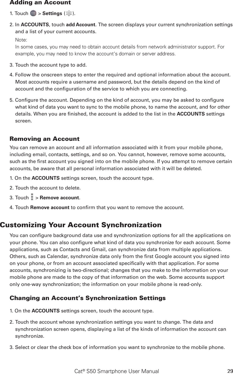 Cat® S50 Smartphone User Manual 29Adding an Account1. Touch   &gt; Settings ( ).2. In ACCOUNTS, touch add Account. The screen displays your current synchronization settings and a list of your current accounts.Note: In some cases, you may need to obtain account details from network administrator support. For example, you may need to know the account’s domain or server address.3. Touch the account type to add.4. Follow the onscreen steps to enter the required and optional information about the account. Most accounts require a username and password, but the details depend on the kind of account and the conguration of the service to which you are connecting.5. Congure the account. Depending on the kind of account, you may be asked to congure what kind of data you want to sync to the mobile phone, to name the account, and for other details. When you are nished, the account is added to the list in the ACCOUNTS settings screen.Removing an AccountYou can remove an account and all information associated with it from your mobile phone, including email, contacts, settings, and so on. You cannot, however, remove some accounts, such as the rst account you signed into on the mobile phone. If you attempt to remove certain accounts, be aware that all personal information associated with it will be deleted.1. On the ACCOUNTS settings screen, touch the account type.2. Touch the account to delete.3. Touch   &gt; Remove account.4. Touch Remove account to conrm that you want to remove the account.Customizing Your Account SynchronizationYou can congure background data use and synchronization options for all the applications on your phone. You can also congure what kind of data you synchronize for each account. Some applications, such as Contacts and Gmail, can synchronize data from multiple applications. Others, such as Calendar, synchronize data only from the rst Google account you signed into on your phone, or from an account associated specically with that application. For some accounts, synchronizing is two-directional; changes that you make to the information on your mobile phone are made to the copy of that information on the web. Some accounts support only one-way synchronization; the information on your mobile phone is read-only.Changing an Account’s Synchronization Settings1. On the ACCOUNTS settings screen, touch the account type. 2. Touch the account whose synchronization settings you want to change. The data and synchronization screen opens, displaying a list of the kinds of information the account can synchronize.3. Select or clear the check box of information you want to synchronize to the mobile phone.