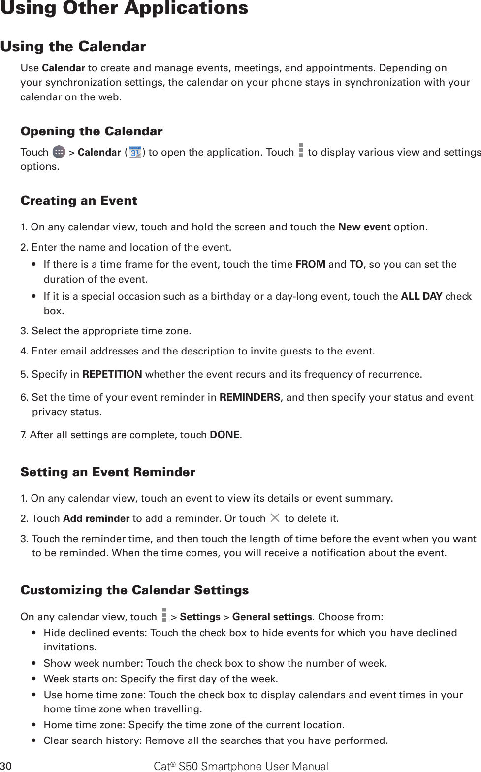 Cat® S50 Smartphone User Manual30Using Other ApplicationsUsing the CalendarUse Calendar to create and manage events, meetings, and appointments. Depending on your synchronization settings, the calendar on your phone stays in synchronization with your calendar on the web.Opening the CalendarTouch   &gt; Calendar ( ) to open the application. Touch   to display various view and settings options.Creating an Event1. On any calendar view, touch and hold the screen and touch the New event option.2. Enter the name and location of the event.If there is a time frame for the event, touch the time •  FROM and TO, so you can set the duration of the event.If it is a special occasion such as a birthday or a day-long event, touch the •  ALL DAY check box.3. Select the appropriate time zone.4. Enter email addresses and the description to invite guests to the event.5. Specify in REPETITION whether the event recurs and its frequency of recurrence.6. Set the time of your event reminder in REMINDERS, and then specify your status and event privacy status.7. After all settings are complete, touch DONE.Setting an Event Reminder1. On any calendar view, touch an event to view its details or event summary.2. Touch Add reminder to add a reminder. Or touch   to delete it.3. Touch the reminder time, and then touch the length of time before the event when you want to be reminded. When the time comes, you will receive a notication about the event.Customizing the Calendar SettingsOn any calendar view, touch   &gt; Settings &gt; General settings. Choose from:Hide declined events: Touch the check box to hide events for which you have declined • invitations.Show week number: Touch the check box to show the number of week.• Week starts on: Specify the rst day of the week.• Use home time zone: Touch the check box to display calendars and event times in your • home time zone when travelling.Home time zone: Specify the time zone of the current location.• Clear search history: Remove all the searches that you have performed.• 