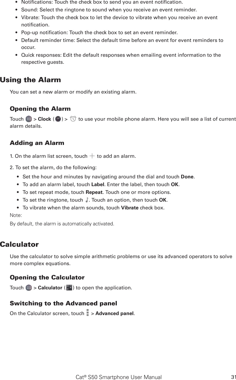 Cat® S50 Smartphone User Manual 31Notications: Touch the check box to send you an event notication.• Sound: Select the ringtone to sound when you receive an event reminder.• Vibrate: Touch the check box to let the device to vibrate when you receive an event • notication.Pop-up notication: Touch the check box to set an event reminder.• Default reminder time: Select the default time before an event for event reminders to • occur.Quick responses: Edit the default responses when emailing event information to the • respective guests.Using the AlarmYou can set a new alarm or modify an existing alarm.Opening the AlarmTouch   &gt; Clock ( ) &gt;   to use your mobile phone alarm. Here you will see a list of current alarm details.Adding an Alarm1. On the alarm list screen, touch   to add an alarm.2. To set the alarm, do the following:Set the hour and minutes by navigating around the dial and touch •  Done.To add an alarm label, touch •  Label. Enter the label, then touch OK.To set repeat mode, touch •  Repeat. Touch one or more options.To set the ringtone, touch •  . Touch an option, then touch OK.To vibrate when the alarm sounds, touch •  Vibrate check box.Note:By default, the alarm is automatically activated.CalculatorUse the calculator to solve simple arithmetic problems or use its advanced operators to solve more complex equations.Opening the CalculatorTouch   &gt; Calculator ( ) to open the application.Switching to the Advanced panelOn the Calculator screen, touch   &gt; Advanced panel.