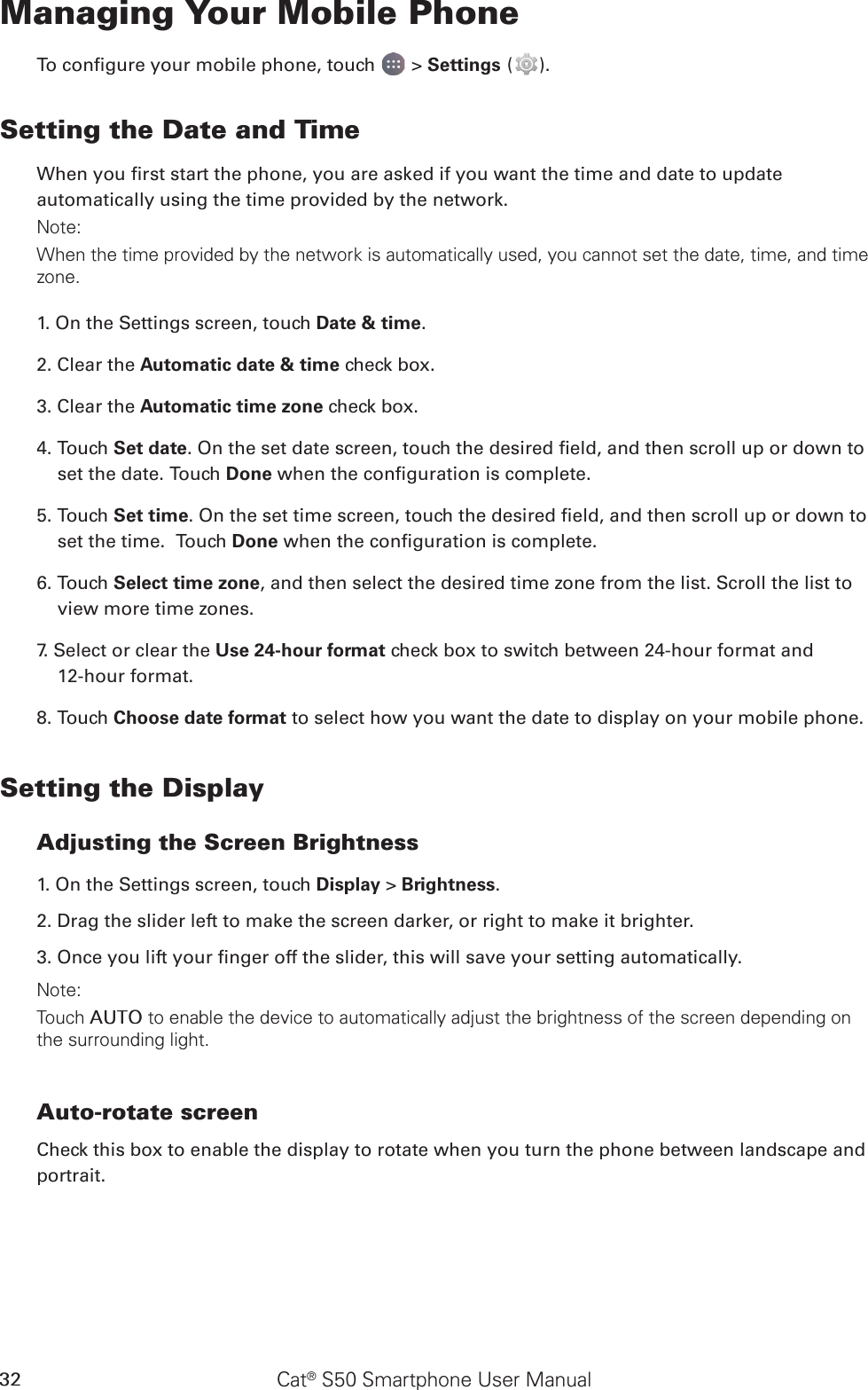 Cat® S50 Smartphone User Manual32Managing Your Mobile PhoneTo congure your mobile phone, touch   &gt; Settings ( ).Setting the Date and TimeWhen you rst start the phone, you are asked if you want the time and date to update automatically using the time provided by the network.Note:When the time provided by the network is automatically used, you cannot set the date, time, and time zone.1. On the Settings screen, touch Date &amp; time.2. Clear the Automatic date &amp; time check box. 3. Clear the Automatic time zone check box.4. Touch Set date. On the set date screen, touch the desired eld, and then scroll up or down to set the date. Touch Done when the conguration is complete.5. Touch Set time. On the set time screen, touch the desired eld, and then scroll up or down to set the time.  Touch Done when the conguration is complete.6. Touch Select time zone, and then select the desired time zone from the list. Scroll the list to view more time zones.7. Select or clear the Use 24-hour format check box to switch between 24-hour format and  12-hour format.8. Touch Choose date format to select how you want the date to display on your mobile phone.Setting the DisplayAdjusting the Screen Brightness1. On the Settings screen, touch Display &gt; Brightness.2. Drag the slider left to make the screen darker, or right to make it brighter.3. Once you lift your nger off the slider, this will save your setting automatically.Note:Touch AUTO to enable the device to automatically adjust the brightness of the screen depending on the surrounding light.Auto-rotate screenCheck this box to enable the display to rotate when you turn the phone between landscape and portrait.