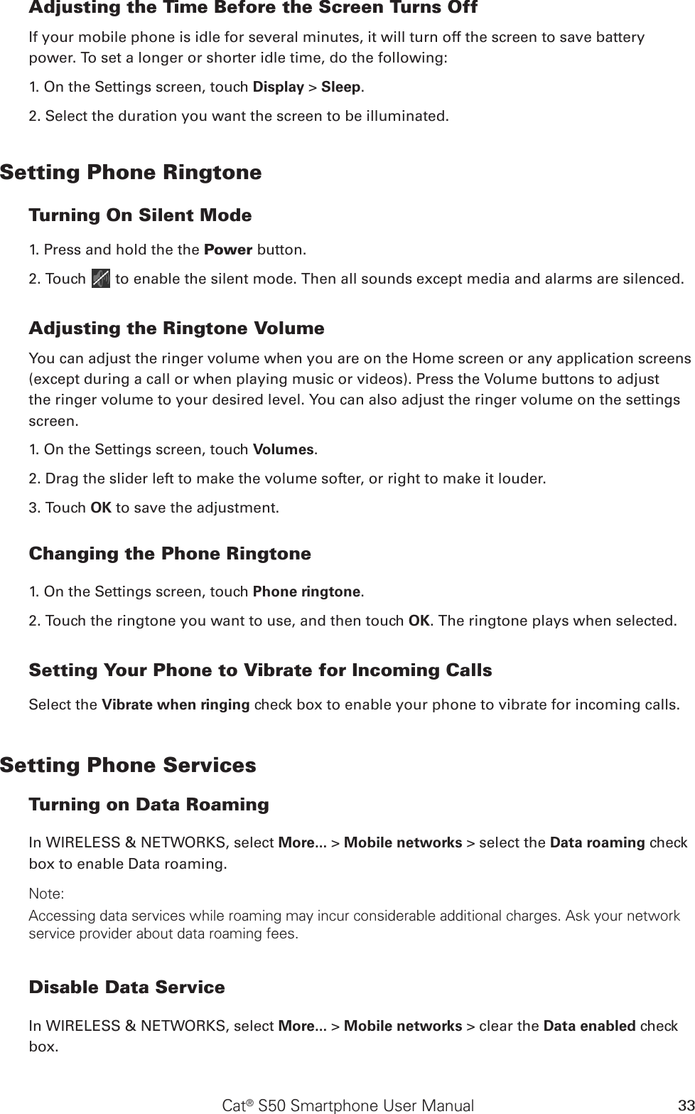 Cat® S50 Smartphone User Manual 33Adjusting the Time Before the Screen Turns OffIf your mobile phone is idle for several minutes, it will turn off the screen to save battery power. To set a longer or shorter idle time, do the following:1. On the Settings screen, touch Display &gt; Sleep.2. Select the duration you want the screen to be illuminated.Setting Phone RingtoneTurning On Silent Mode1. Press and hold the the Power button.2. Touch   to enable the silent mode. Then all sounds except media and alarms are silenced.Adjusting the Ringtone VolumeYou can adjust the ringer volume when you are on the Home screen or any application screens (except during a call or when playing music or videos). Press the Volume buttons to adjust the ringer volume to your desired level. You can also adjust the ringer volume on the settings screen.1. On the Settings screen, touch Volumes.2. Drag the slider left to make the volume softer, or right to make it louder.3. Touch OK to save the adjustment.Changing the Phone Ringtone1. On the Settings screen, touch Phone ringtone.2. Touch the ringtone you want to use, and then touch OK. The ringtone plays when selected.Setting Your Phone to Vibrate for Incoming CallsSelect the Vibrate when ringing check box to enable your phone to vibrate for incoming calls.Setting Phone ServicesTurning on Data RoamingIn WIRELESS &amp; NETWORKS, select More... &gt; Mobile networks &gt; select the Data roaming check box to enable Data roaming.Note:Accessing data services while roaming may incur considerable additional charges. Ask your network service provider about data roaming fees.Disable Data ServiceIn WIRELESS &amp; NETWORKS, select More... &gt; Mobile networks &gt; clear the Data enabled check box.