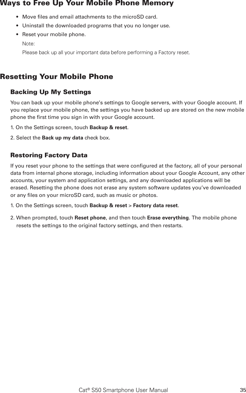 Cat® S50 Smartphone User Manual 35Ways to Free Up Your Mobile Phone MemoryMove les and email attachments to the microSD card.• Uninstall the downloaded programs that you no longer use.• Reset your mobile phone.• Note:Please back up all your important data before performing a Factory reset.Resetting Your Mobile PhoneBacking Up My SettingsYou can back up your mobile phone’s settings to Google servers, with your Google account. If you replace your mobile phone, the settings you have backed up are stored on the new mobile phone the rst time you sign in with your Google account.1. On the Settings screen, touch Backup &amp; reset.2. Select the Back up my data check box.Restoring Factory DataIf you reset your phone to the settings that were congured at the factory, all of your personal data from internal phone storage, including information about your Google Account, any other accounts, your system and application settings, and any downloaded applications will be erased. Resetting the phone does not erase any system software updates you’ve downloaded or any les on your microSD card, such as music or photos.1. On the Settings screen, touch Backup &amp; reset &gt; Factory data reset.2. When prompted, touch Reset phone, and then touch Erase everything. The mobile phone resets the settings to the original factory settings, and then restarts.
