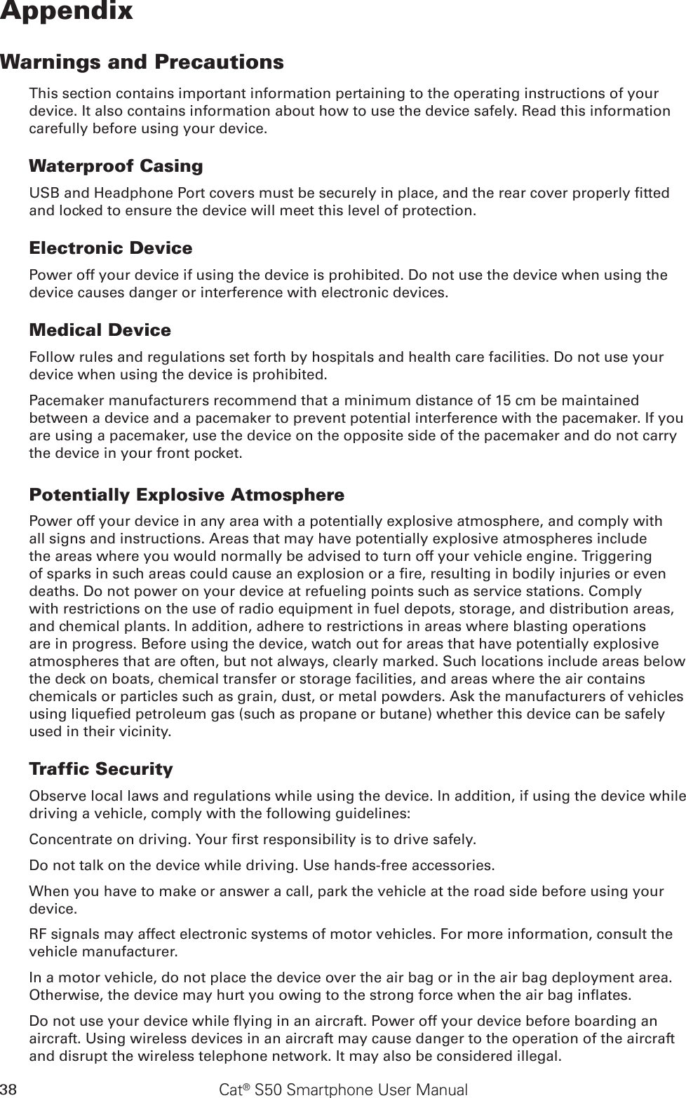 38 Cat® S50 Smartphone User ManualAppendixWarnings and PrecautionsThis section contains important information pertaining to the operating instructions of your device. It also contains information about how to use the device safely. Read this information carefully before using your device.Waterproof CasingUSB and Headphone Port covers must be securely in place, and the rear cover properly tted and locked to ensure the device will meet this level of protection.Electronic DevicePower off your device if using the device is prohibited. Do not use the device when using the device causes danger or interference with electronic devices.Medical DeviceFollow rules and regulations set forth by hospitals and health care facilities. Do not use your device when using the device is prohibited.Pacemaker manufacturers recommend that a minimum distance of 15 cm be maintained between a device and a pacemaker to prevent potential interference with the pacemaker. If you are using a pacemaker, use the device on the opposite side of the pacemaker and do not carry the device in your front pocket.Potentially Explosive AtmospherePower off your device in any area with a potentially explosive atmosphere, and comply with all signs and instructions. Areas that may have potentially explosive atmospheres include the areas where you would normally be advised to turn off your vehicle engine. Triggering of sparks in such areas could cause an explosion or a re, resulting in bodily injuries or even deaths. Do not power on your device at refueling points such as service stations. Comply with restrictions on the use of radio equipment in fuel depots, storage, and distribution areas, and chemical plants. In addition, adhere to restrictions in areas where blasting operations are in progress. Before using the device, watch out for areas that have potentially explosive atmospheres that are often, but not always, clearly marked. Such locations include areas below the deck on boats, chemical transfer or storage facilities, and areas where the air contains chemicals or particles such as grain, dust, or metal powders. Ask the manufacturers of vehicles using liqueed petroleum gas (such as propane or butane) whether this device can be safely used in their vicinity.Traffic SecurityObserve local laws and regulations while using the device. In addition, if using the device while driving a vehicle, comply with the following guidelines:Concentrate on driving. Your rst responsibility is to drive safely.Do not talk on the device while driving. Use hands-free accessories.When you have to make or answer a call, park the vehicle at the road side before using your device.RF signals may affect electronic systems of motor vehicles. For more information, consult the vehicle manufacturer.In a motor vehicle, do not place the device over the air bag or in the air bag deployment area. Otherwise, the device may hurt you owing to the strong force when the air bag inates.Do not use your device while ying in an aircraft. Power off your device before boarding an aircraft. Using wireless devices in an aircraft may cause danger to the operation of the aircraft and disrupt the wireless telephone network. It may also be considered illegal.
