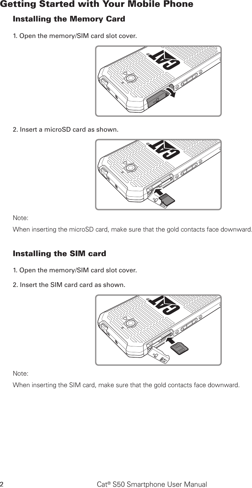 Cat® S50 Smartphone User Manual2Getting Started with Your Mobile PhoneInstalling the Memory Card1. Open the memory/SIM card slot cover.2. Insert a microSD card as shown. Note: When inserting the microSD card, make sure that the gold contacts face downward.Installing the SIM card1. Open the memory/SIM card slot cover.2. Insert the SIM card card as shown.Note: When inserting the SIM card, make sure that the gold contacts face downward.