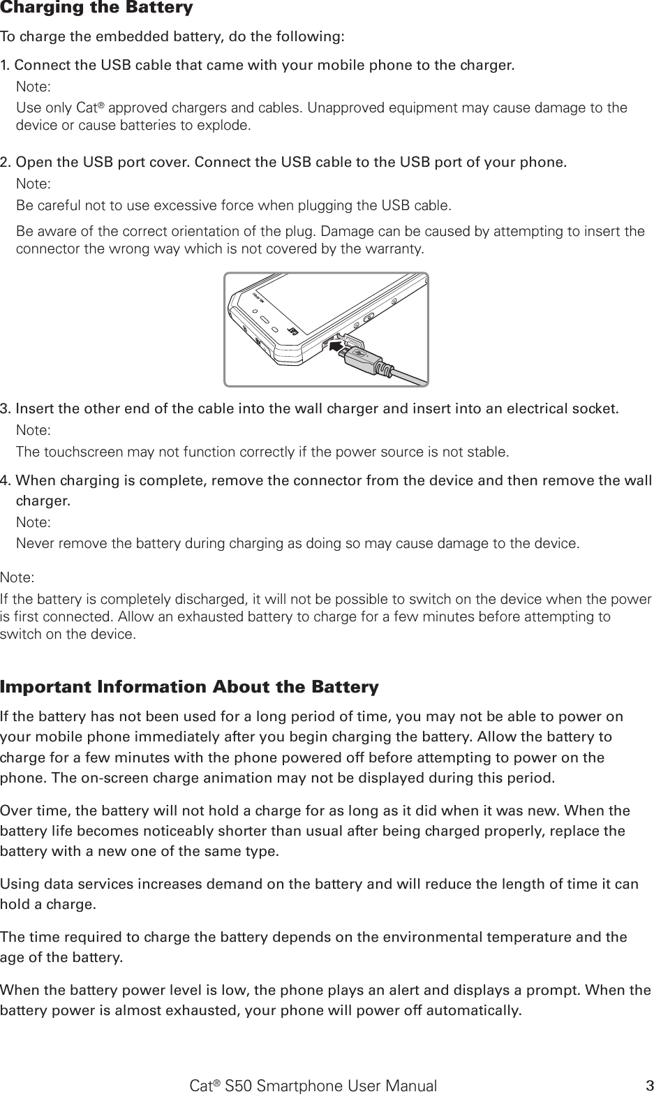 Cat® S50 Smartphone User Manual 3Charging the Battery To charge the embedded battery, do the following: 1. Connect the USB cable that came with your mobile phone to the charger. Note: Use only Cat® approved chargers and cables. Unapproved equipment may cause damage to the device or cause batteries to explode.2. Open the USB port cover. Connect the USB cable to the USB port of your phone.Note: Be careful not to use excessive force when plugging the USB cable.Be aware of the correct orientation of the plug. Damage can be caused by attempting to insert the connector the wrong way which is not covered by the warranty.MIL SPEC3. Insert the other end of the cable into the wall charger and insert into an electrical socket. Note: The touchscreen may not function correctly if the power source is not stable.4. When charging is complete, remove the connector from the device and then remove the wall charger. Note: Never remove the battery during charging as doing so may cause damage to the device.Note: If the battery is completely discharged, it will not be possible to switch on the device when the power is first connected. Allow an exhausted battery to charge for a few minutes before attempting to switch on the device.Important Information About the Battery If the battery has not been used for a long period of time, you may not be able to power on your mobile phone immediately after you begin charging the battery. Allow the battery to charge for a few minutes with the phone powered off before attempting to power on the phone. The on-screen charge animation may not be displayed during this period.Over time, the battery will not hold a charge for as long as it did when it was new. When the battery life becomes noticeably shorter than usual after being charged properly, replace the battery with a new one of the same type. Using data services increases demand on the battery and will reduce the length of time it can hold a charge. The time required to charge the battery depends on the environmental temperature and the age of the battery. When the battery power level is low, the phone plays an alert and displays a prompt. When the battery power is almost exhausted, your phone will power off automatically.