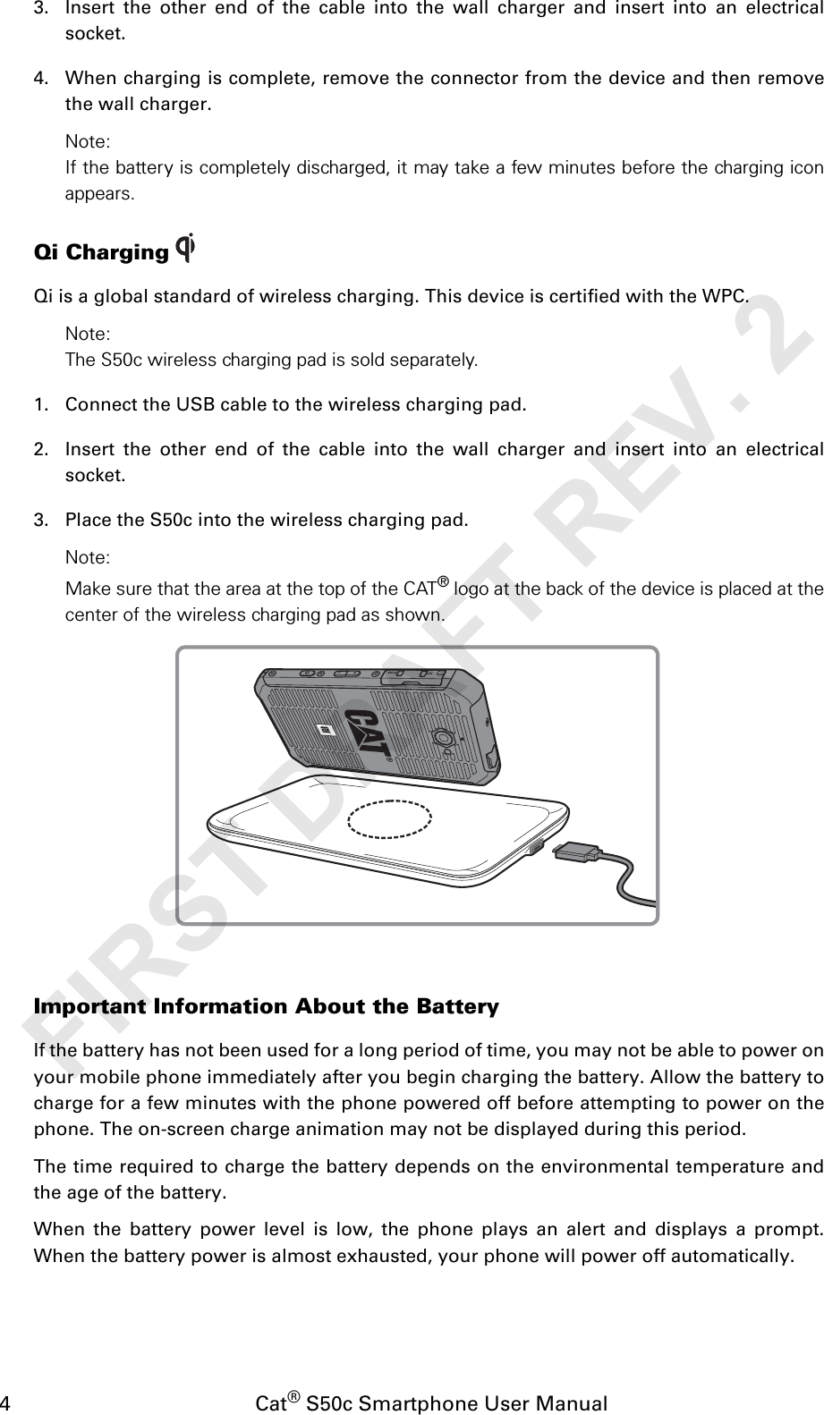 4                                           Cat® S50c Smartphone User Manual3. Insert the other end of the cable into the wall charger and insert into an electricalsocket.4. When charging is complete, remove the connector from the device and then removethe wall charger.Note:If the battery is completely discharged, it may take a few minutes before the charging iconappears.Qi ChargingQi is a global standard of wireless charging. This device is certified with the WPC.Note:The S50c wireless charging pad is sold separately. 1. Connect the USB cable to the wireless charging pad.2. Insert the other end of the cable into the wall charger and insert into an electricalsocket.3. Place the S50c into the wireless charging pad.Note: Make sure that the area at the top of the CAT® logo at the back of the device is placed at thecenter of the wireless charging pad as shown.Important Information About the BatteryIf the battery has not been used for a long period of time, you may not be able to power onyour mobile phone immediately after you begin charging the battery. Allow the battery tocharge for a few minutes with the phone powered off before attempting to power on thephone. The on-screen charge animation may not be displayed during this period.The time required to charge the battery depends on the environmental temperature andthe age of the battery.When the battery power level is low, the phone plays an alert and displays a prompt.When the battery power is almost exhausted, your phone will power off automatically.FIRST DRAFT REV. 2