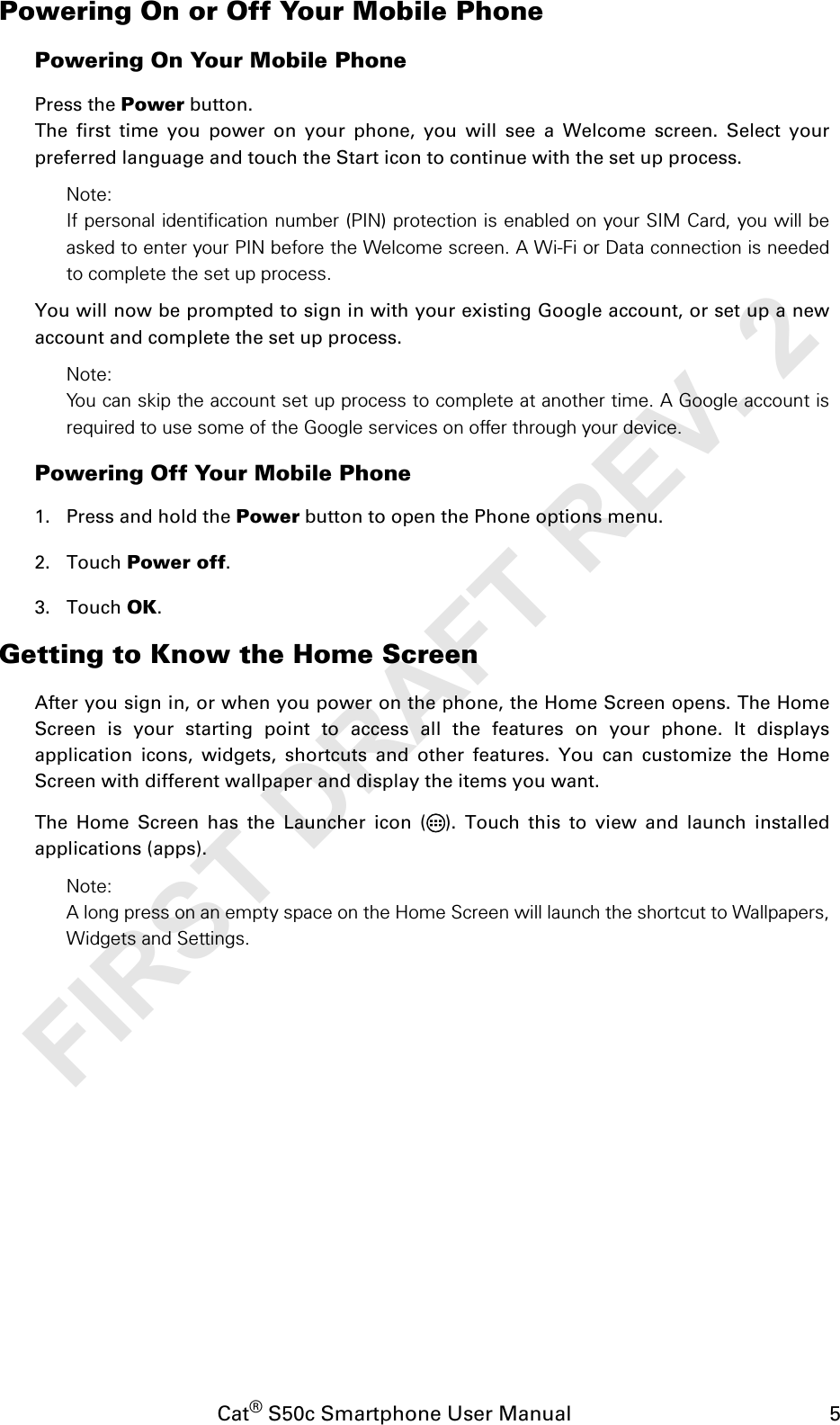 Cat® S50c Smartphone User Manual                                             5Powering On or Off Your Mobile PhonePowering On Your Mobile PhonePress the Power button. The first time you power on your phone, you will see a Welcome screen. Select yourpreferred language and touch the Start icon to continue with the set up process.Note: If personal identification number (PIN) protection is enabled on your SIM Card, you will beasked to enter your PIN before the Welcome screen. A Wi-Fi or Data connection is neededto complete the set up process. You will now be prompted to sign in with your existing Google account, or set up a newaccount and complete the set up process.Note: You can skip the account set up process to complete at another time. A Google account isrequired to use some of the Google services on offer through your device. Powering Off Your Mobile Phone 1. Press and hold the Power button to open the Phone options menu.2. Touch Power off. 3. Touch OK.Getting to Know the Home ScreenAfter you sign in, or when you power on the phone, the Home Screen opens. The HomeScreen is your starting point to access all the features on your phone. It displaysapplication icons, widgets, shortcuts and other features. You can customize the HomeScreen with different wallpaper and display the items you want.The Home Screen has the Launcher icon ( ). Touch this to view and launch installedapplications (apps).Note: A long press on an empty space on the Home Screen will launch the shortcut to Wallpapers,Widgets and Settings.FIRST DRAFT REV. 2