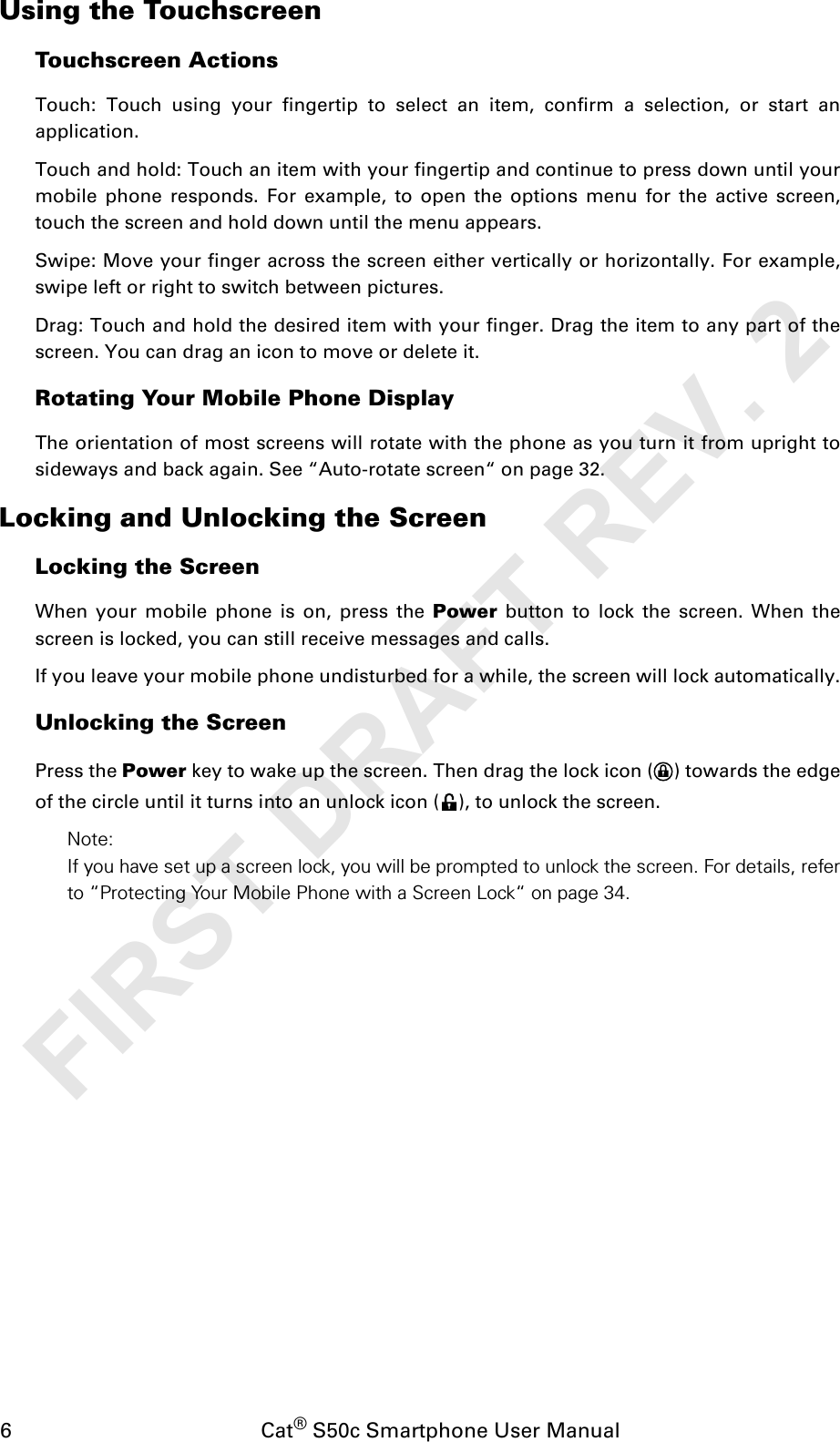 6                                           Cat® S50c Smartphone User ManualUsing the TouchscreenTouchscreen ActionsTouch: Touch using your fingertip to select an item, confirm a selection, or start anapplication. Touch and hold: Touch an item with your fingertip and continue to press down until yourmobile phone responds. For example, to open the options menu for the active screen,touch the screen and hold down until the menu appears. Swipe: Move your finger across the screen either vertically or horizontally. For example,swipe left or right to switch between pictures. Drag: Touch and hold the desired item with your finger. Drag the item to any part of thescreen. You can drag an icon to move or delete it.Rotating Your Mobile Phone DisplayThe orientation of most screens will rotate with the phone as you turn it from upright tosideways and back again. See “Auto-rotate screen“ on page 32.Locking and Unlocking the ScreenLocking the Screen When your mobile phone is on, press the Power button to lock the screen. When thescreen is locked, you can still receive messages and calls. If you leave your mobile phone undisturbed for a while, the screen will lock automatically.Unlocking the Screen Press the Power key to wake up the screen. Then drag the lock icon ( ) towards the edgeof the circle until it turns into an unlock icon ( ), to unlock the screen.Note: If you have set up a screen lock, you will be prompted to unlock the screen. For details, referto “Protecting Your Mobile Phone with a Screen Lock“ on page 34.FIRST DRAFT REV. 2