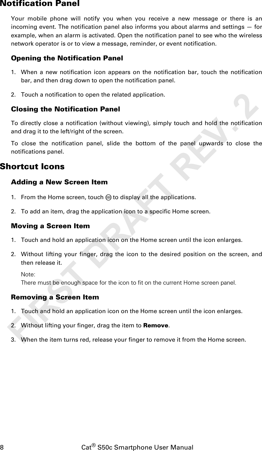 8                                           Cat® S50c Smartphone User ManualNotification PanelYour mobile phone will notify you when you receive a new message or there is anincoming event. The notification panel also informs you about alarms and settings — forexample, when an alarm is activated. Open the notification panel to see who the wirelessnetwork operator is or to view a message, reminder, or event notification.Opening the Notification Panel 1. When a new notification icon appears on the notification bar, touch the notificationbar, and then drag down to open the notification panel. 2. Touch a notification to open the related application. Closing the Notification PanelTo directly close a notification (without viewing), simply touch and hold the notificationand drag it to the left/right of the screen. To close the notification panel, slide the bottom of the panel upwards to close thenotifications panel.Shortcut IconsAdding a New Screen Item1. From the Home screen, touch   to display all the applications.2. To add an item, drag the application icon to a specific Home screen.Moving a Screen Item1. Touch and hold an application icon on the Home screen until the icon enlarges.2. Without lifting your finger, drag the icon to the desired position on the screen, andthen release it.Note: There must be enough space for the icon to fit on the current Home screen panel.Removing a Screen Item1. Touch and hold an application icon on the Home screen until the icon enlarges.2. Without lifting your finger, drag the item to Remove.3. When the item turns red, release your finger to remove it from the Home screen.FIRST DRAFT REV. 2