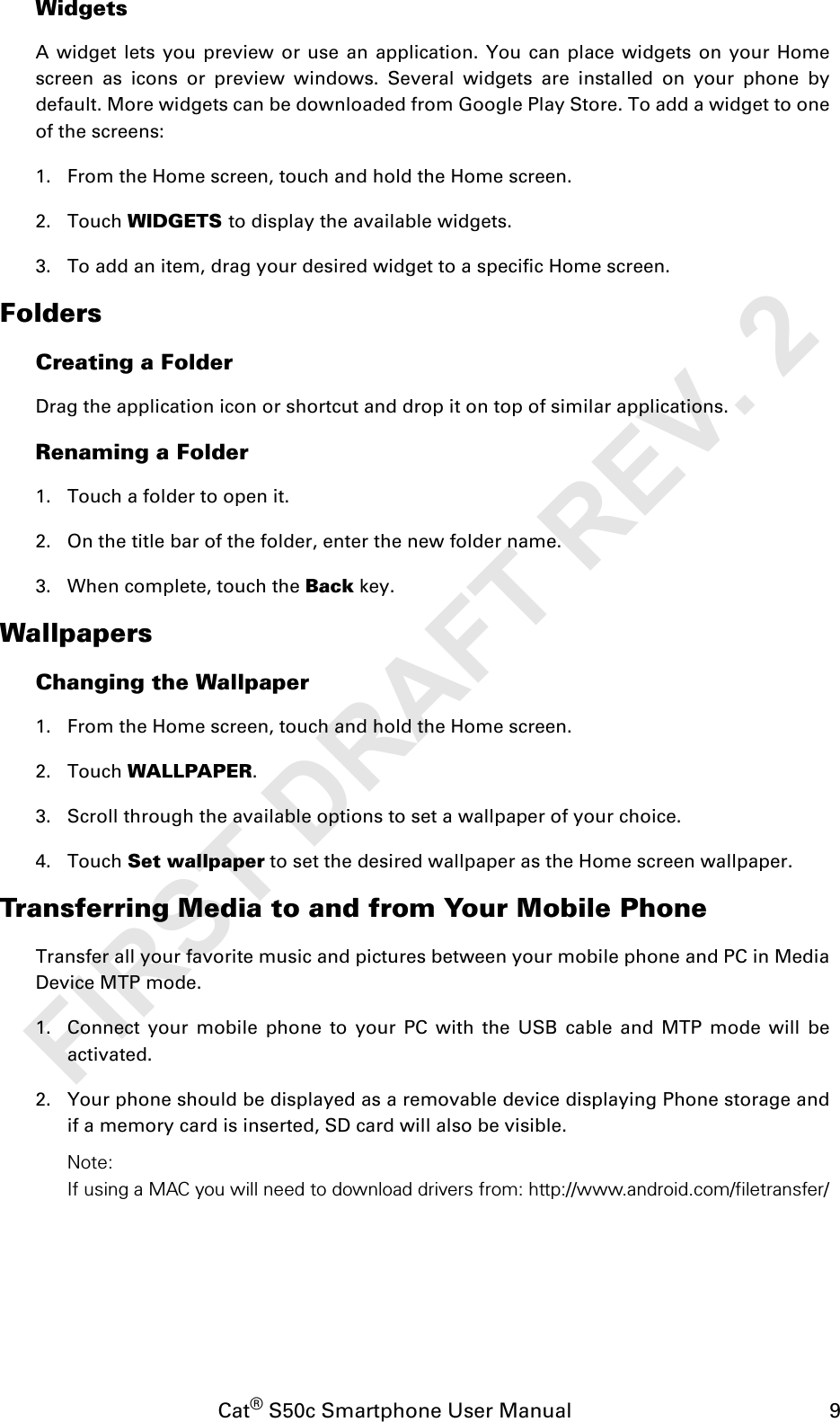 Cat® S50c Smartphone User Manual                                             9WidgetsA widget lets you preview or use an application. You can place widgets on your Homescreen as icons or preview windows. Several widgets are installed on your phone bydefault. More widgets can be downloaded from Google Play Store. To add a widget to oneof the screens:1. From the Home screen, touch and hold the Home screen. 2. Touch WIDGETS to display the available widgets.3. To add an item, drag your desired widget to a specific Home screen.FoldersCreating a FolderDrag the application icon or shortcut and drop it on top of similar applications.Renaming a Folder1. Touch a folder to open it.2. On the title bar of the folder, enter the new folder name.3. When complete, touch the Back key.WallpapersChanging the Wallpaper1. From the Home screen, touch and hold the Home screen.2. Touch WALLPAPER.3. Scroll through the available options to set a wallpaper of your choice.4. Touch Set wallpaper to set the desired wallpaper as the Home screen wallpaper.Transferring Media to and from Your Mobile PhoneTransfer all your favorite music and pictures between your mobile phone and PC in MediaDevice MTP mode.1. Connect your mobile phone to your PC with the USB cable and MTP mode will beactivated.2. Your phone should be displayed as a removable device displaying Phone storage andif a memory card is inserted, SD card will also be visible.Note:If using a MAC you will need to download drivers from: http://www.android.com/filetransfer/FIRST DRAFT REV. 2