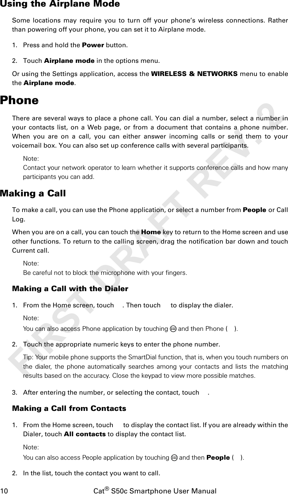 10                                           Cat® S50c Smartphone User ManualUsing the Airplane ModeSome locations may require you to turn off your phone’s wireless connections. Ratherthan powering off your phone, you can set it to Airplane mode.1. Press and hold the Power button.2. Touch Airplane mode in the options menu.Or using the Settings application, access the WIRELESS &amp; NETWORKS menu to enablethe Airplane mode.PhoneThere are several ways to place a phone call. You can dial a number, select a number inyour contacts list, on a Web page, or from a document that contains a phone number.When you are on a call, you can either answer incoming calls or send them to yourvoicemail box. You can also set up conference calls with several participants.Note:Contact your network operator to learn whether it supports conference calls and how manyparticipants you can add.Making a CallTo make a call, you can use the Phone application, or select a number from People or CallLog.When you are on a call, you can touch the Home key to return to the Home screen and useother functions. To return to the calling screen, drag the notification bar down and touchCurrent call.Note:Be careful not to block the microphone with your fingers.Making a Call with the Dialer1. From the Home screen, touch  . Then touch   to display the dialer.Note:You can also access Phone application by touching  and then Phone ().2. Touch the appropriate numeric keys to enter the phone number. Tip: Your mobile phone supports the SmartDial function, that is, when you touch numbers onthe dialer, the phone automatically searches among your contacts and lists the matchingresults based on the accuracy. Close the keypad to view more possible matches.3. After entering the number, or selecting the contact, touch  .Making a Call from Contacts1. From the Home screen, touch   to display the contact list. If you are already within theDialer, touch All contacts to display the contact list.Note:You can also access People application by touching  and then People ().2. In the list, touch the contact you want to call.FIRST DRAFT REV. 2
