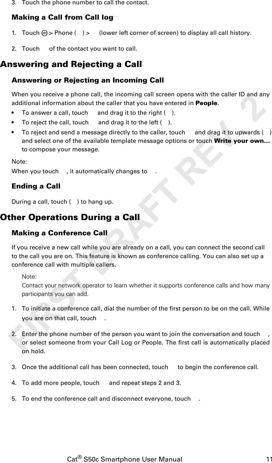 Cat® S50c Smartphone User Manual                                             113. Touch the phone number to call the contact. Making a Call from Call log1. Touch   &gt; Phone ( ) &gt;   (lower left corner of screen) to display all call history.2. Touch   of the contact you want to call.Answering and Rejecting a CallAnswering or Rejecting an Incoming CallWhen you receive a phone call, the incoming call screen opens with the caller ID and anyadditional information about the caller that you have entered in People.• To answer a call, touch   and drag it to the right ( ).• To reject the call, touch   and drag it to the left ( ).• To reject and send a message directly to the caller, touch   and drag it to upwards ( ) and select one of the available template message options or touch Write your own... to compose your message.Note:When you touch  , it automatically changes to  .Ending a CallDuring a call, touch ( ) to hang up.Other Operations During a CallMaking a Conference CallIf you receive a new call while you are already on a call, you can connect the second callto the call you are on. This feature is known as conference calling. You can also set up aconference call with multiple callers.Note:Contact your network operator to learn whether it supports conference calls and how manyparticipants you can add.1. To initiate a conference call, dial the number of the first person to be on the call. Whileyou are on that call, touch  . 2. Enter the phone number of the person you want to join the conversation and touch  ,or select someone from your Call Log or People. The first call is automatically placedon hold.3. Once the additional call has been connected, touch   to begin the conference call.4. To add more people, touch   and repeat steps 2 and 3.5. To end the conference call and disconnect everyone, touch  .FIRST DRAFT REV. 2