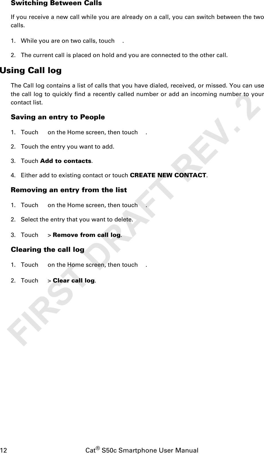 12                                           Cat® S50c Smartphone User ManualSwitching Between CallsIf you receive a new call while you are already on a call, you can switch between the twocalls.1. While you are on two calls, touch  .2. The current call is placed on hold and you are connected to the other call.Using Call logThe Call log contains a list of calls that you have dialed, received, or missed. You can usethe call log to quickly find a recently called number or add an incoming number to yourcontact list.Saving an entry to People1. Touch   on the Home screen, then touch  .2. Touch the entry you want to add.3. Touch Add to contacts.4. Either add to existing contact or touch CREATE NEW CONTACT.Removing an entry from the list1. Touch   on the Home screen, then touch  .2. Select the entry that you want to delete.3. Touch  &gt; Remove from call log.Clearing the call log1. Touch   on the Home screen, then touch  .2. Touch  &gt; Clear call log.FIRST DRAFT REV. 2