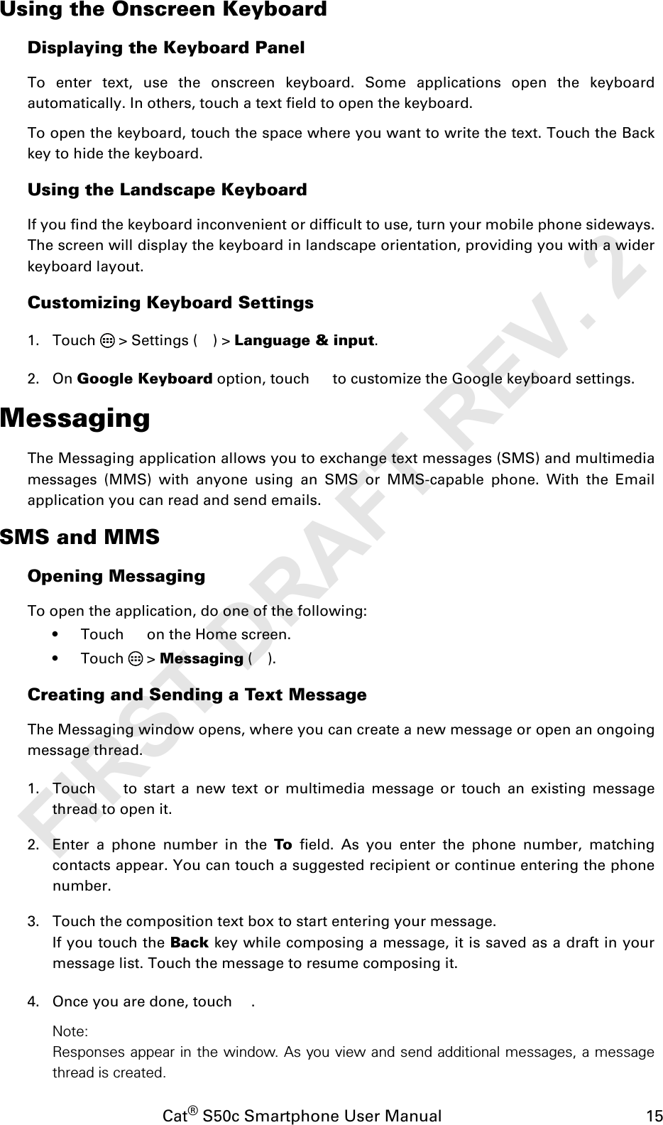 Cat® S50c Smartphone User Manual                                             15Using the Onscreen KeyboardDisplaying the Keyboard PanelTo enter text, use the onscreen keyboard. Some applications open the keyboardautomatically. In others, touch a text field to open the keyboard. To open the keyboard, touch the space where you want to write the text. Touch the Backkey to hide the keyboard.Using the Landscape KeyboardIf you find the keyboard inconvenient or difficult to use, turn your mobile phone sideways.The screen will display the keyboard in landscape orientation, providing you with a widerkeyboard layout.Customizing Keyboard Settings1. Touch   &gt; Settings ( ) &gt; Language &amp; input. 2. On Google Keyboard option, touch   to customize the Google keyboard settings.MessagingThe Messaging application allows you to exchange text messages (SMS) and multimediamessages (MMS) with anyone using an SMS or MMS-capable phone. With the Emailapplication you can read and send emails.SMS and MMSOpening MessagingTo open the application, do one of the following:• Touch   on the Home screen. • Touch  &gt; Messaging ().Creating and Sending a Text MessageThe Messaging window opens, where you can create a new message or open an ongoingmessage thread.1. Touch   to start a new text or multimedia message or touch an existing messagethread to open it.2. Enter a phone number in the To field. As you enter the phone number, matchingcontacts appear. You can touch a suggested recipient or continue entering the phonenumber.3. Touch the composition text box to start entering your message.If you touch the Back key while composing a message, it is saved as a draft in yourmessage list. Touch the message to resume composing it.4. Once you are done, touch  . Note: Responses appear in the window. As you view and send additional messages, a messagethread is created.FIRST DRAFT REV. 2