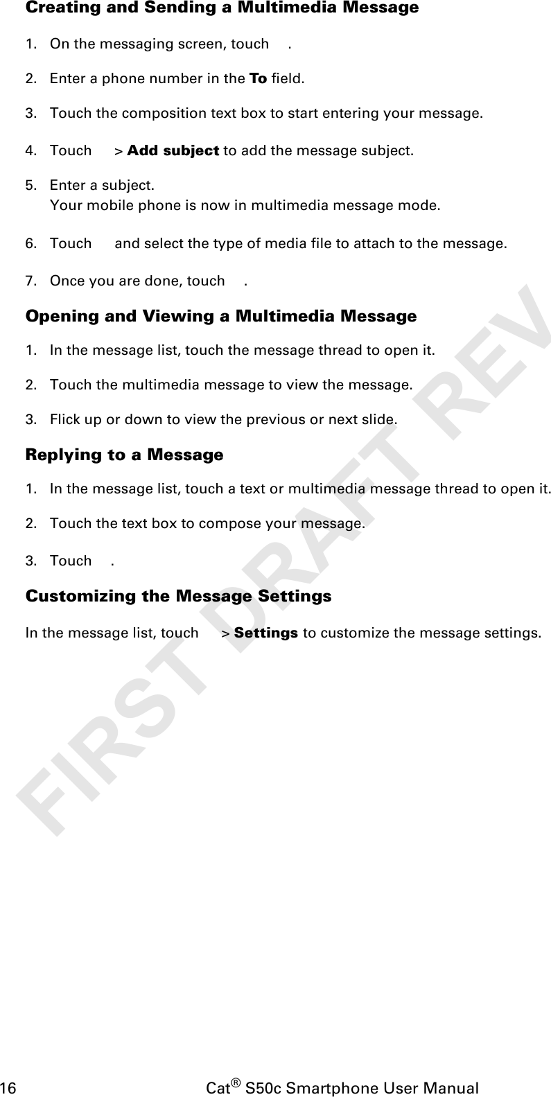 16                                           Cat® S50c Smartphone User ManualCreating and Sending a Multimedia Message1. On the messaging screen, touch  .2. Enter a phone number in the To field.3. Touch the composition text box to start entering your message.4. Touch  &gt; Add subject to add the message subject.5. Enter a subject. Your mobile phone is now in multimedia message mode.6. Touch   and select the type of media file to attach to the message.7. Once you are done, touch  . Opening and Viewing a Multimedia Message1. In the message list, touch the message thread to open it.2. Touch the multimedia message to view the message.3. Flick up or down to view the previous or next slide.Replying to a Message1. In the message list, touch a text or multimedia message thread to open it.2. Touch the text box to compose your message.3. Touch . Customizing the Message SettingsIn the message list, touch   &gt; Settings to customize the message settings.FIRST DRAFT REV. 2
