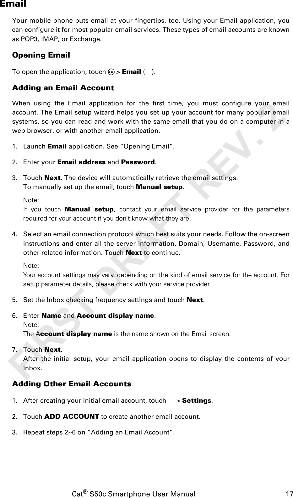 Cat® S50c Smartphone User Manual                                             17EmailYour mobile phone puts email at your fingertips, too. Using your Email application, youcan configure it for most popular email services. These types of email accounts are knownas POP3, IMAP, or Exchange.Opening EmailTo open the application, touch   &gt; Email ().Adding an Email AccountWhen using the Email application for the first time, you must configure your emailaccount. The Email setup wizard helps you set up your account for many popular emailsystems, so you can read and work with the same email that you do on a computer in aweb browser, or with another email application.1. Launch Email application. See “Opening Email”.2. Enter your Email address and Password. 3. Touch Next. The device will automatically retrieve the email settings.To manually set up the email, touch Manual setup. Note: If you touch Manual setup, contact your email service provider for the parametersrequired for your account if you don’t know what they are.4. Select an email connection protocol which best suits your needs. Follow the on-screeninstructions and enter all the server information, Domain, Username, Password, andother related information. Touch Next to continue.Note: Your account settings may vary, depending on the kind of email service for the account. Forsetup parameter details, please check with your service provider.5. Set the Inbox checking frequency settings and touch Next. 6. Enter Name and Account display name.Note: The Account display name is the name shown on the Email screen.7. Touch Next.After the initial setup, your email application opens to display the contents of yourInbox.Adding Other Email Accounts1. After creating your initial email account, touch   &gt; Settings.2. Touch ADD ACCOUNT to create another email account. 3. Repeat steps 2~6 on “Adding an Email Account”.FIRST DRAFT REV. 2