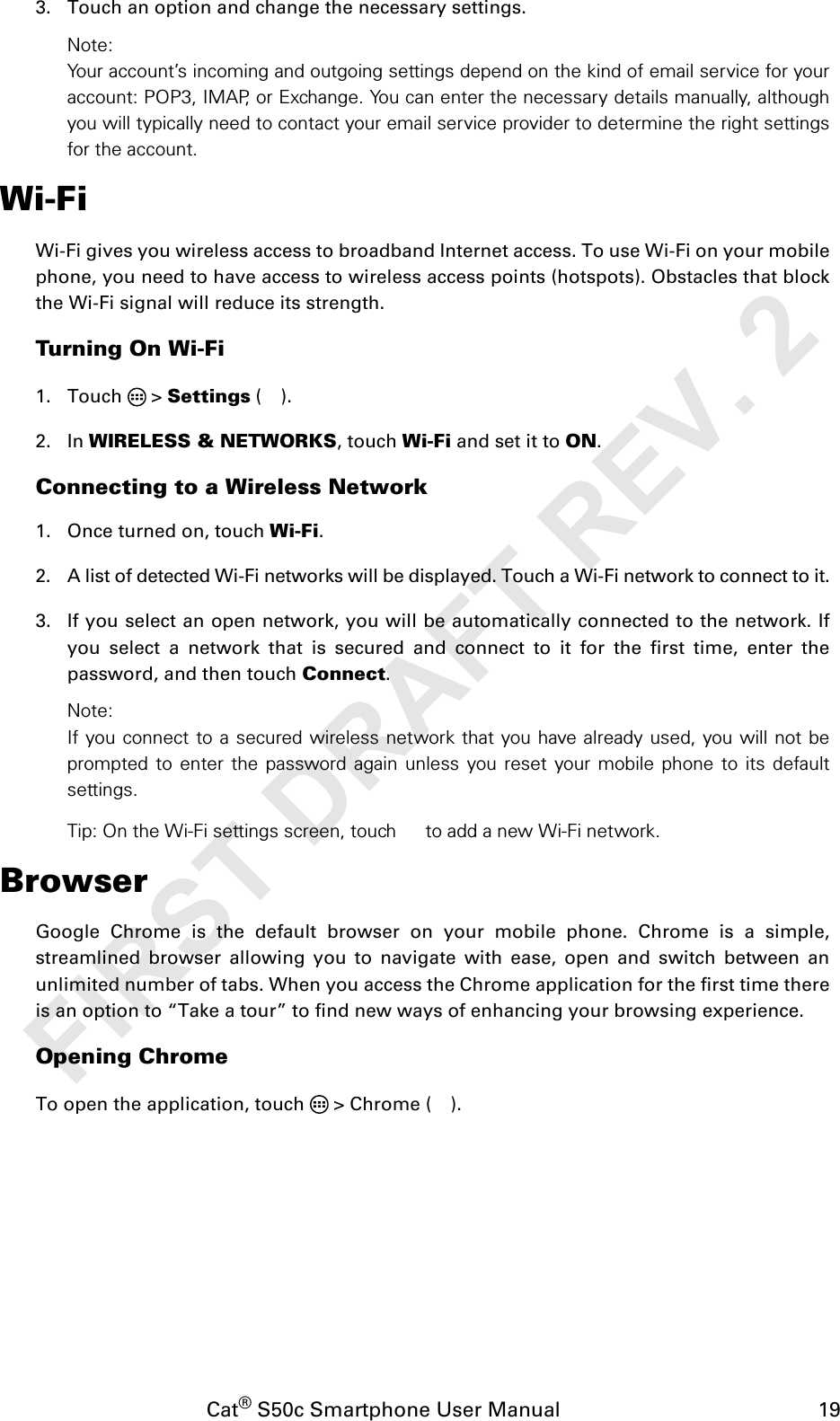 Cat® S50c Smartphone User Manual                                             193. Touch an option and change the necessary settings.Note:Your account’s incoming and outgoing settings depend on the kind of email service for youraccount: POP3, IMAP, or Exchange. You can enter the necessary details manually, althoughyou will typically need to contact your email service provider to determine the right settingsfor the account.Wi-FiWi-Fi gives you wireless access to broadband Internet access. To use Wi-Fi on your mobilephone, you need to have access to wireless access points (hotspots). Obstacles that blockthe Wi-Fi signal will reduce its strength.Turning On Wi-Fi1. Touch  &gt; Settings ().2. In WIRELESS &amp; NETWORKS, touch Wi-Fi and set it to ON.Connecting to a Wireless Network1. Once turned on, touch Wi-Fi.2. A list of detected Wi-Fi networks will be displayed. Touch a Wi-Fi network to connect to it.3. If you select an open network, you will be automatically connected to the network. Ifyou select a network that is secured and connect to it for the first time, enter thepassword, and then touch Connect. Note:If you connect to a secured wireless network that you have already used, you will not beprompted to enter the password again unless you reset your mobile phone to its defaultsettings.Tip: On the Wi-Fi settings screen, touch  to add a new Wi-Fi network.BrowserGoogle Chrome is the default browser on your mobile phone. Chrome is a simple,streamlined browser allowing you to navigate with ease, open and switch between anunlimited number of tabs. When you access the Chrome application for the first time thereis an option to “Take a tour” to find new ways of enhancing your browsing experience.Opening ChromeTo open the application, touch   &gt; Chrome ( ).FIRST DRAFT REV. 2