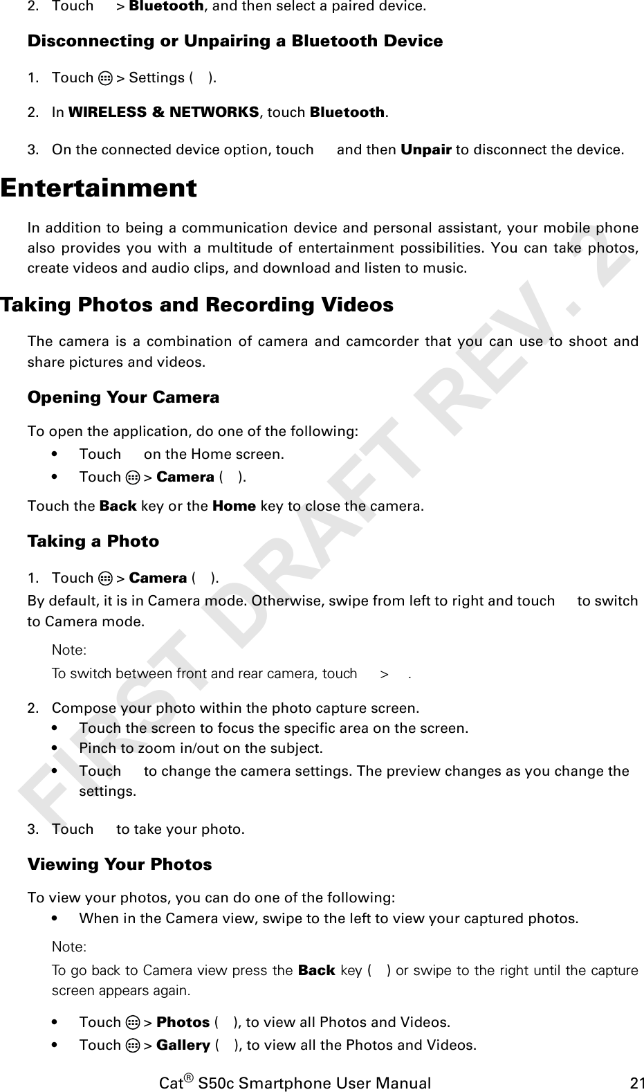 Cat® S50c Smartphone User Manual                                             212. Touch  &gt; Bluetooth, and then select a paired device.Disconnecting or Unpairing a Bluetooth Device1. Touch   &gt; Settings ( ).2. In WIRELESS &amp; NETWORKS, touch Bluetooth.3. On the connected device option, touch   and then Unpair to disconnect the device.EntertainmentIn addition to being a communication device and personal assistant, your mobile phonealso provides you with a multitude of entertainment possibilities. You can take photos,create videos and audio clips, and download and listen to music.Taking Photos and Recording VideosThe camera is a combination of camera and camcorder that you can use to shoot andshare pictures and videos.Opening Your CameraTo open the application, do one of the following:• Touch   on the Home screen. • Touch  &gt; Camera ().Touch the Back key or the Home key to close the camera.Taking a Photo1. Touch  &gt; Camera ( ). By default, it is in Camera mode. Otherwise, swipe from left to right and touch   to switchto Camera mode.Note: To switch between front and rear camera, touch  &gt; .2. Compose your photo within the photo capture screen.• Touch the screen to focus the specific area on the screen.• Pinch to zoom in/out on the subject.• Touch   to change the camera settings. The preview changes as you change the settings.3. Touch   to take your photo.Viewing Your PhotosTo view your photos, you can do one of the following:• When in the Camera view, swipe to the left to view your captured photos.Note: To go back to Camera view press the Back key () or swipe to the right until the capturescreen appears again.• Touch  &gt; Photos ( ), to view all Photos and Videos.• Touch  &gt; Gallery ( ), to view all the Photos and Videos.FIRST DRAFT REV. 2