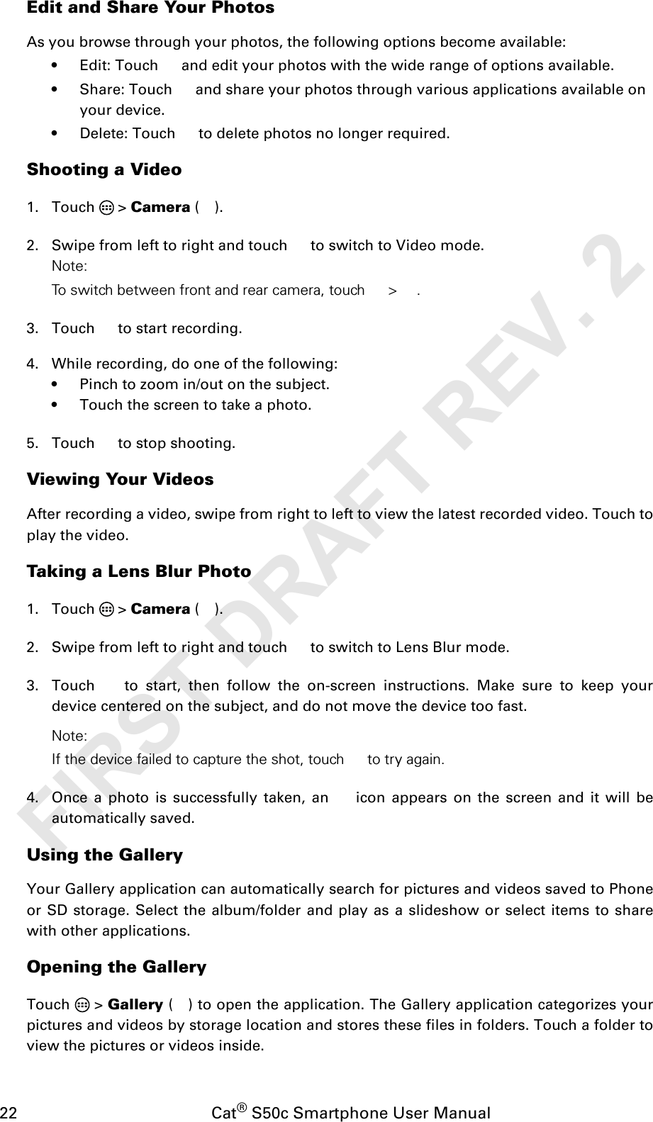 22                                           Cat® S50c Smartphone User ManualEdit and Share Your PhotosAs you browse through your photos, the following options become available:• Edit: Touch   and edit your photos with the wide range of options available.• Share: Touch   and share your photos through various applications available on your device.• Delete: Touch   to delete photos no longer required.Shooting a Video1. Touch  &gt; Camera ().2. Swipe from left to right and touch   to switch to Video mode.Note: To switch between front and rear camera, touch  &gt; .3. Touch   to start recording.4. While recording, do one of the following:• Pinch to zoom in/out on the subject.• Touch the screen to take a photo.5. Touch   to stop shooting.Viewing Your VideosAfter recording a video, swipe from right to left to view the latest recorded video. Touch toplay the video.Taking a Lens Blur Photo1. Touch  &gt; Camera ().2. Swipe from left to right and touch   to switch to Lens Blur mode. 3. Touch   to start, then follow the on-screen instructions. Make sure to keep yourdevice centered on the subject, and do not move the device too fast.Note: If the device failed to capture the shot, touch  to try again.4. Once a photo is successfully taken, an   icon appears on the screen and it will beautomatically saved.Using the GalleryYour Gallery application can automatically search for pictures and videos saved to Phoneor SD storage. Select the album/folder and play as a slideshow or select items to sharewith other applications.Opening the GalleryTouch  &gt; Gallery ( ) to open the application. The Gallery application categorizes yourpictures and videos by storage location and stores these files in folders. Touch a folder toview the pictures or videos inside.FIRST DRAFT REV. 2