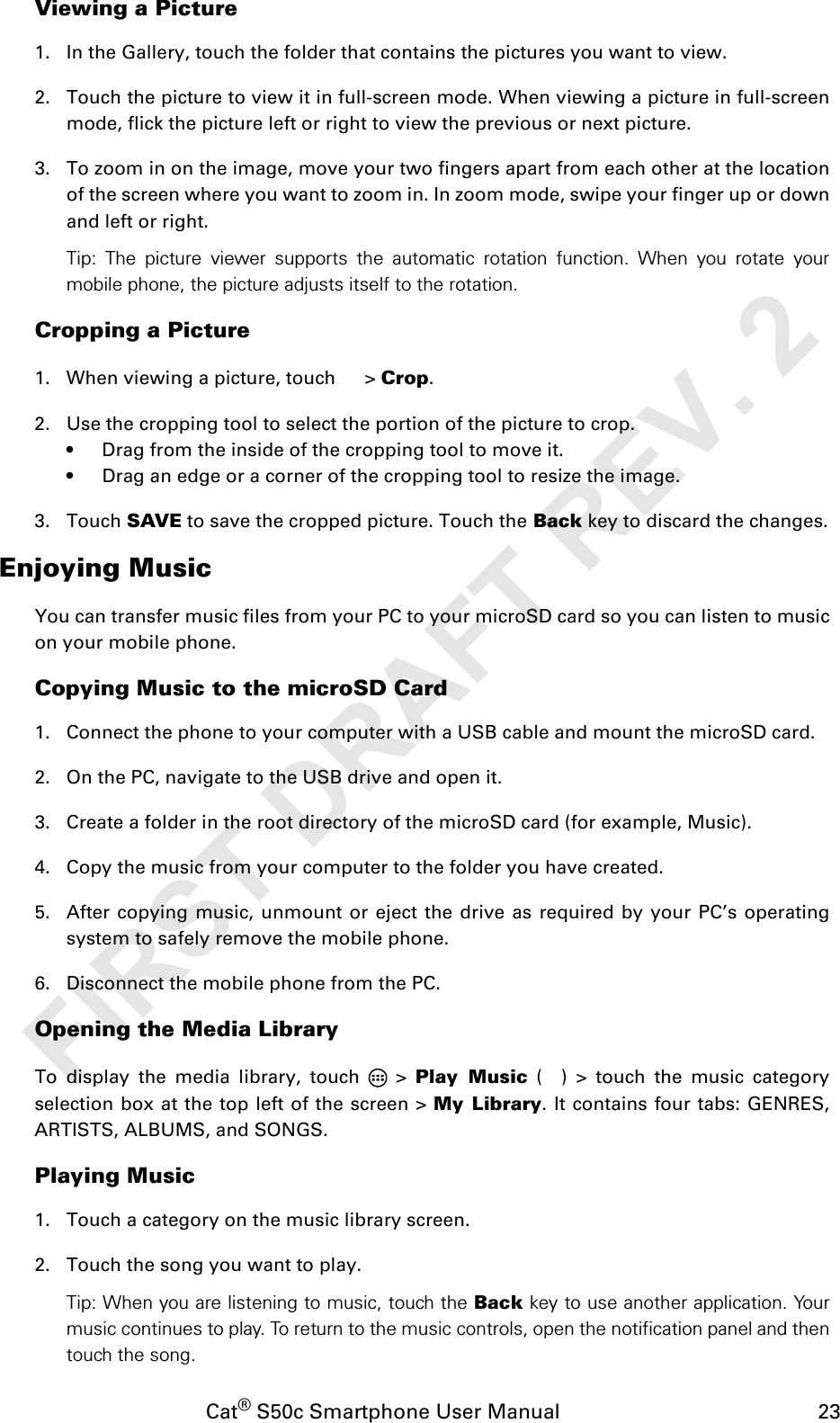 Cat® S50c Smartphone User Manual                                             23Viewing a Picture1. In the Gallery, touch the folder that contains the pictures you want to view.2. Touch the picture to view it in full-screen mode. When viewing a picture in full-screenmode, flick the picture left or right to view the previous or next picture.3. To zoom in on the image, move your two fingers apart from each other at the locationof the screen where you want to zoom in. In zoom mode, swipe your finger up or downand left or right.Tip: The picture viewer supports the automatic rotation function. When you rotate yourmobile phone, the picture adjusts itself to the rotation.Cropping a Picture1. When viewing a picture, touch   &gt; Crop. 2. Use the cropping tool to select the portion of the picture to crop.• Drag from the inside of the cropping tool to move it.• Drag an edge or a corner of the cropping tool to resize the image.3. Touch SAVE to save the cropped picture. Touch the Back key to discard the changes.Enjoying MusicYou can transfer music files from your PC to your microSD card so you can listen to musicon your mobile phone.Copying Music to the microSD Card1. Connect the phone to your computer with a USB cable and mount the microSD card.2. On the PC, navigate to the USB drive and open it.3. Create a folder in the root directory of the microSD card (for example, Music).4. Copy the music from your computer to the folder you have created.5. After copying music, unmount or eject the drive as required by your PC’s operatingsystem to safely remove the mobile phone.6. Disconnect the mobile phone from the PC.Opening the Media LibraryTo display the media library, touch   &gt; Play Music ( ) &gt; touch the music categoryselection box at the top left of the screen &gt; My Library. It contains four tabs: GENRES,ARTISTS, ALBUMS, and SONGS.Playing Music1. Touch a category on the music library screen.2. Touch the song you want to play.Tip: When you are listening to music, touch the Back key to use another application. Yourmusic continues to play. To return to the music controls, open the notification panel and thentouch the song.FIRST DRAFT REV. 2