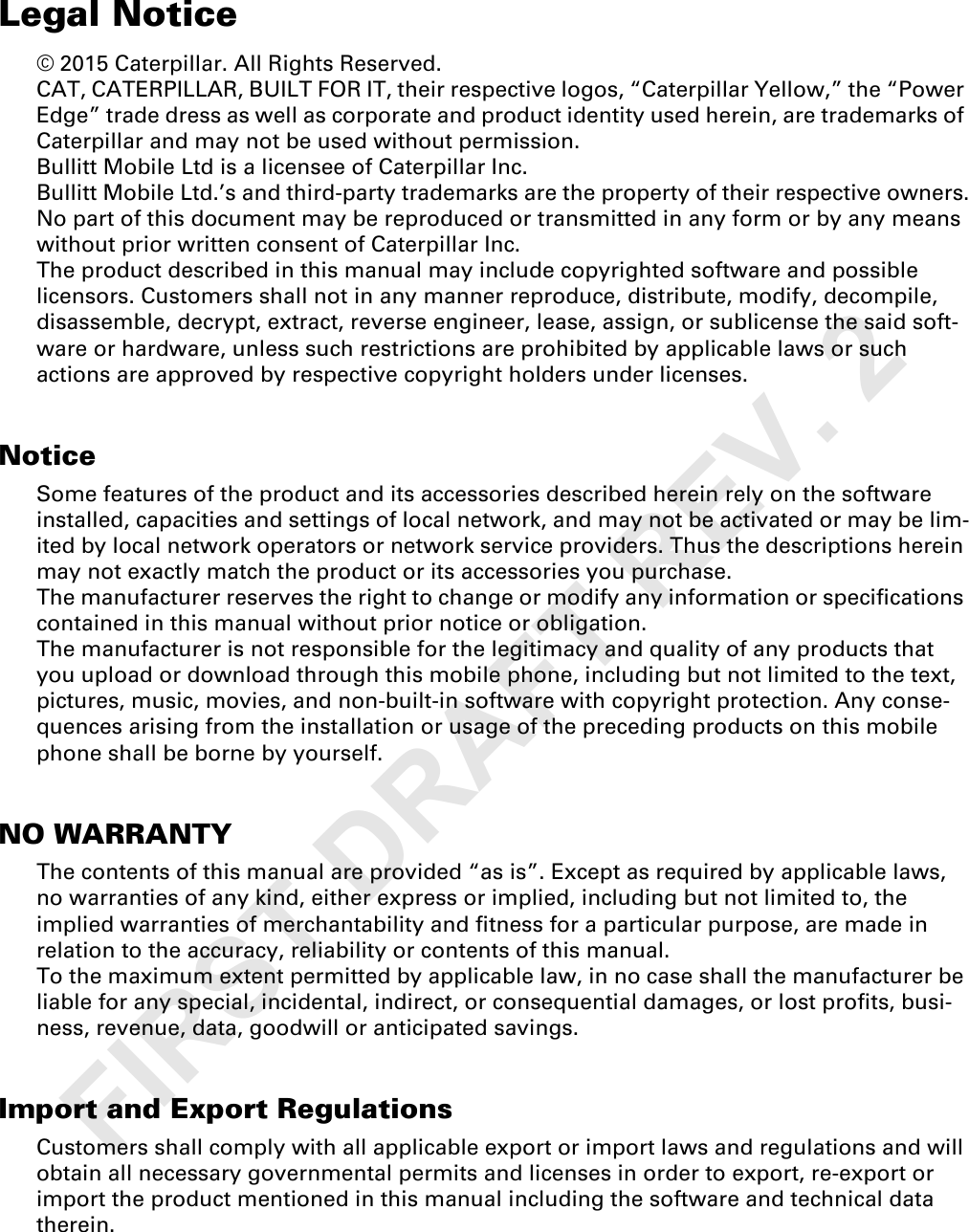 Legal Notice© 2015 Caterpillar. All Rights Reserved. CAT, CATERPILLAR, BUILT FOR IT, their respective logos, “Caterpillar Yellow,” the “Power Edge” trade dress as well as corporate and product identity used herein, are trademarks of Caterpillar and may not be used without permission.Bullitt Mobile Ltd is a licensee of Caterpillar Inc.Bullitt Mobile Ltd.’s and third-party trademarks are the property of their respective owners.No part of this document may be reproduced or transmitted in any form or by any means without prior written consent of Caterpillar Inc.The product described in this manual may include copyrighted software and possible licensors. Customers shall not in any manner reproduce, distribute, modify, decompile, disassemble, decrypt, extract, reverse engineer, lease, assign, or sublicense the said soft-ware or hardware, unless such restrictions are prohibited by applicable laws or such actions are approved by respective copyright holders under licenses.NoticeSome features of the product and its accessories described herein rely on the software installed, capacities and settings of local network, and may not be activated or may be lim-ited by local network operators or network service providers. Thus the descriptions herein may not exactly match the product or its accessories you purchase.The manufacturer reserves the right to change or modify any information or specifications contained in this manual without prior notice or obligation.The manufacturer is not responsible for the legitimacy and quality of any products that you upload or download through this mobile phone, including but not limited to the text, pictures, music, movies, and non-built-in software with copyright protection. Any conse-quences arising from the installation or usage of the preceding products on this mobile phone shall be borne by yourself.NO WARRANTYThe contents of this manual are provided “as is”. Except as required by applicable laws, no warranties of any kind, either express or implied, including but not limited to, the implied warranties of merchantability and fitness for a particular purpose, are made in relation to the accuracy, reliability or contents of this manual.To the maximum extent permitted by applicable law, in no case shall the manufacturer be liable for any special, incidental, indirect, or consequential damages, or lost profits, busi-ness, revenue, data, goodwill or anticipated savings.Import and Export RegulationsCustomers shall comply with all applicable export or import laws and regulations and will obtain all necessary governmental permits and licenses in order to export, re-export or import the product mentioned in this manual including the software and technical data therein.FIRST DRAFT REV. 2