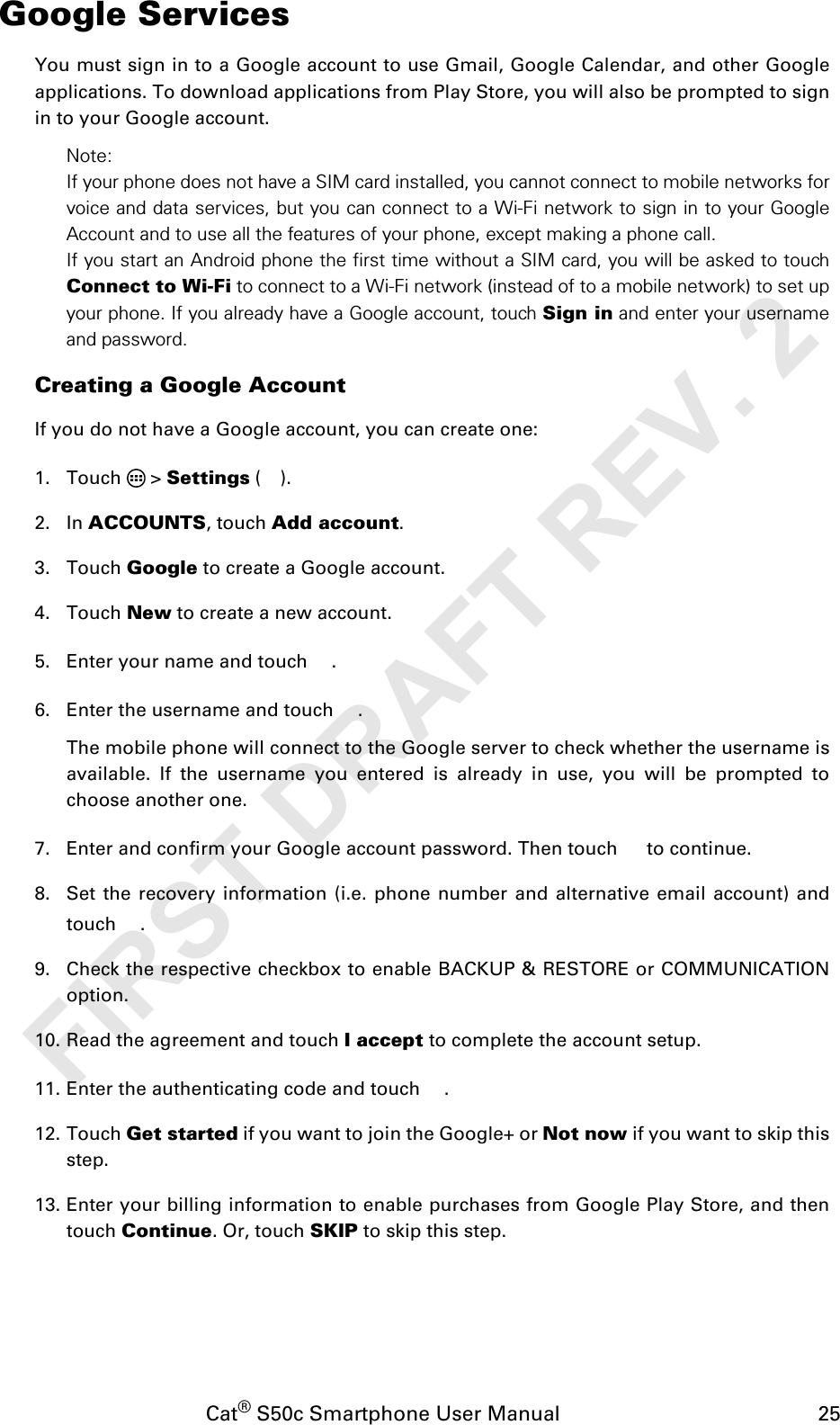 Cat® S50c Smartphone User Manual                                             25Google ServicesYou must sign in to a Google account to use Gmail, Google Calendar, and other Googleapplications. To download applications from Play Store, you will also be prompted to signin to your Google account.Note:If your phone does not have a SIM card installed, you cannot connect to mobile networks forvoice and data services, but you can connect to a Wi-Fi network to sign in to your GoogleAccount and to use all the features of your phone, except making a phone call.If you start an Android phone the first time without a SIM card, you will be asked to touchConnect to Wi-Fi to connect to a Wi-Fi network (instead of to a mobile network) to set upyour phone. If you already have a Google account, touch Sign in and enter your usernameand password.Creating a Google AccountIf you do not have a Google account, you can create one:1. Touch  &gt; Settings ().2. In ACCOUNTS, touch Add account.3. Touch Google to create a Google account.4. Touch New to create a new account.5. Enter your name and touch  .6. Enter the username and touch  .The mobile phone will connect to the Google server to check whether the username isavailable. If the username you entered is already in use, you will be prompted tochoose another one.7. Enter and confirm your Google account password. Then touch   to continue.8. Set the recovery information (i.e. phone number and alternative email account) andtouch .9. Check the respective checkbox to enable BACKUP &amp; RESTORE or COMMUNICATIONoption.10. Read the agreement and touch I accept to complete the account setup.11. Enter the authenticating code and touch  .12. Touch Get started if you want to join the Google+ or Not now if you want to skip thisstep. 13. Enter your billing information to enable purchases from Google Play Store, and thentouch Continue. Or, touch SKIP to skip this step. FIRST DRAFT REV. 2