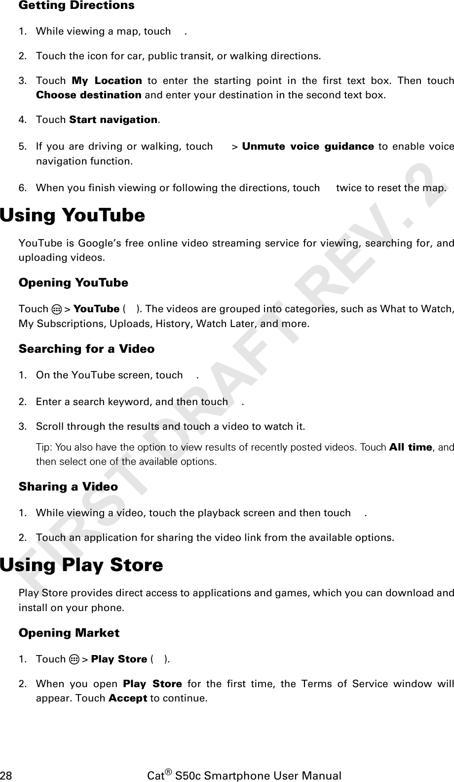 28                                           Cat® S50c Smartphone User ManualGetting Directions1. While viewing a map, touch  .2. Touch the icon for car, public transit, or walking directions.3. Touch  My Location to enter the starting point in the first text box. Then touchChoose destination and enter your destination in the second text box. 4. Touch Start navigation. 5. If you are driving or walking, touch   &gt; Unmute voice guidance to enable voicenavigation function.6. When you finish viewing or following the directions, touch   twice to reset the map.Using YouTubeYouTube is Google’s free online video streaming service for viewing, searching for, anduploading videos.Opening YouTubeTouch  &gt; YouTube ( ). The videos are grouped into categories, such as What to Watch,My Subscriptions, Uploads, History, Watch Later, and more.Searching for a Video1. On the YouTube screen, touch  .2. Enter a search keyword, and then touch  .3. Scroll through the results and touch a video to watch it.Tip: You also have the option to view results of recently posted videos. Touch All time, andthen select one of the available options.Sharing a Video1. While viewing a video, touch the playback screen and then touch  .2. Touch an application for sharing the video link from the available options.Using Play StorePlay Store provides direct access to applications and games, which you can download andinstall on your phone.Opening Market1. Touch  &gt; Play Store ().2. When you open Play Store for the first time, the Terms of Service window willappear. Touch Accept to continue.FIRST DRAFT REV. 2