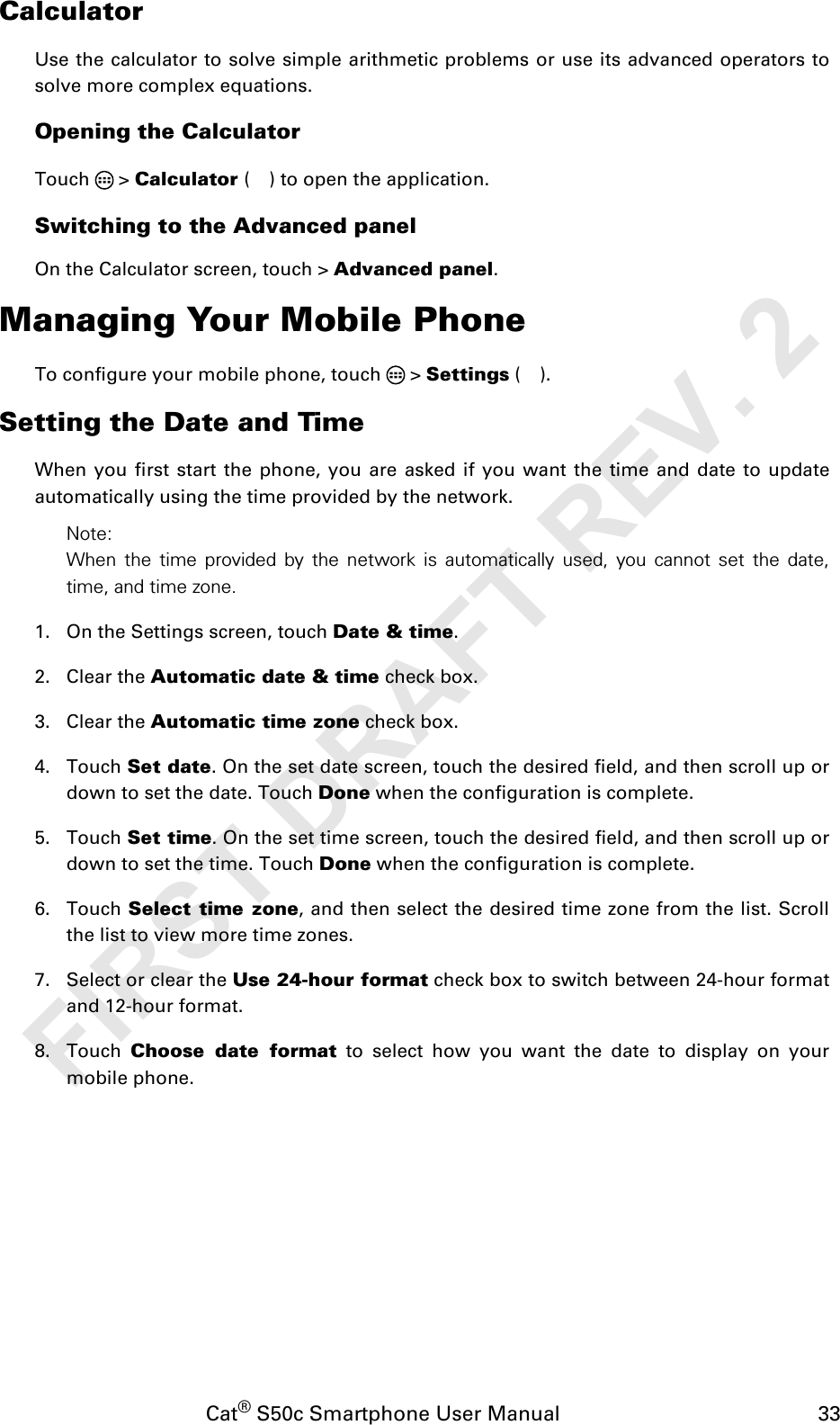 Cat® S50c Smartphone User Manual                                             33CalculatorUse the calculator to solve simple arithmetic problems or use its advanced operators tosolve more complex equations.Opening the CalculatorTouch  &gt; Calculator ( ) to open the application.Switching to the Advanced panelOn the Calculator screen, touch &gt; Advanced panel.Managing Your Mobile PhoneTo configure your mobile phone, touch   &gt; Settings ().Setting the Date and TimeWhen you first start the phone, you are asked if you want the time and date to updateautomatically using the time provided by the network.Note:When the time provided by the network is automatically used, you cannot set the date,time, and time zone.1. On the Settings screen, touch Date &amp; time.2. Clear the Automatic date &amp; time check box. 3. Clear the Automatic time zone check box.4. Touch Set date. On the set date screen, touch the desired field, and then scroll up ordown to set the date. Touch Done when the configuration is complete.5. Touch Set time. On the set time screen, touch the desired field, and then scroll up ordown to set the time. Touch Done when the configuration is complete.6. Touch Select time zone, and then select the desired time zone from the list. Scrollthe list to view more time zones.7. Select or clear the Use 24-hour format check box to switch between 24-hour formatand 12-hour format.8. Touch  Choose date format to select how you want the date to display on yourmobile phone.FIRST DRAFT REV. 2