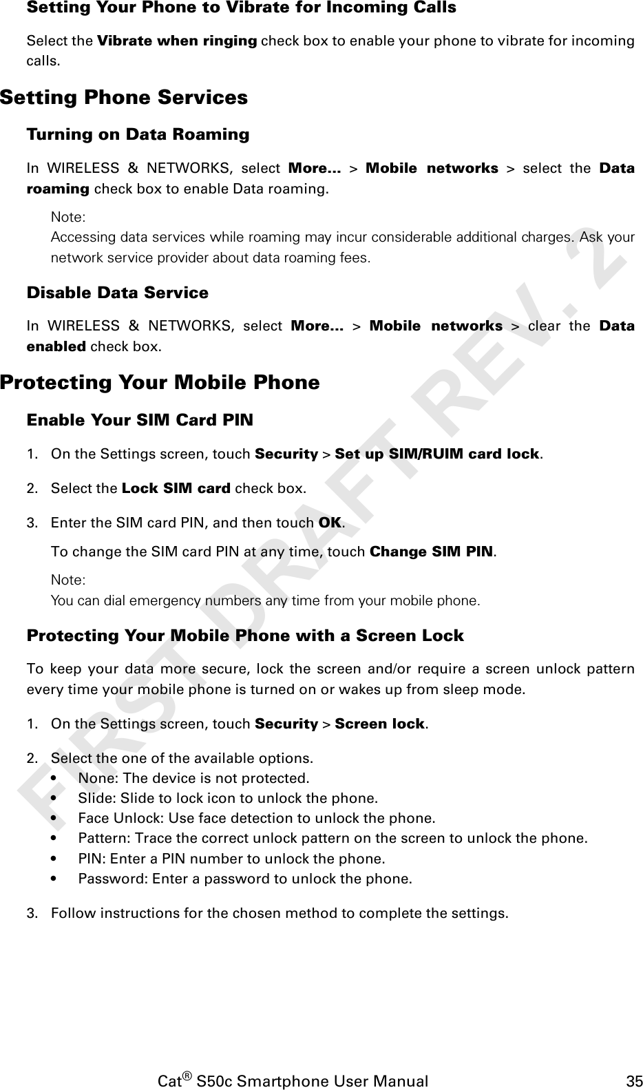 Cat® S50c Smartphone User Manual                                             35Setting Your Phone to Vibrate for Incoming CallsSelect the Vibrate when ringing check box to enable your phone to vibrate for incomingcalls.Setting Phone ServicesTurning on Data RoamingIn WIRELESS &amp; NETWORKS, select More... &gt; Mobile networks &gt; select the Dataroaming check box to enable Data roaming.Note:Accessing data services while roaming may incur considerable additional charges. Ask yournetwork service provider about data roaming fees.Disable Data ServiceIn WIRELESS &amp; NETWORKS, select More... &gt; Mobile networks &gt; clear the Dataenabled check box.Protecting Your Mobile PhoneEnable Your SIM Card PIN1. On the Settings screen, touch Security &gt; Set up SIM/RUIM card lock.2. Select the Lock SIM card check box.3. Enter the SIM card PIN, and then touch OK.To change the SIM card PIN at any time, touch Change SIM PIN.Note:You can dial emergency numbers any time from your mobile phone.Protecting Your Mobile Phone with a Screen LockTo keep your data more secure, lock the screen and/or require a screen unlock patternevery time your mobile phone is turned on or wakes up from sleep mode.1. On the Settings screen, touch Security &gt; Screen lock.2. Select the one of the available options.• None: The device is not protected.• Slide: Slide to lock icon to unlock the phone.• Face Unlock: Use face detection to unlock the phone.• Pattern: Trace the correct unlock pattern on the screen to unlock the phone.• PIN: Enter a PIN number to unlock the phone.• Password: Enter a password to unlock the phone.3. Follow instructions for the chosen method to complete the settings.FIRST DRAFT REV. 2