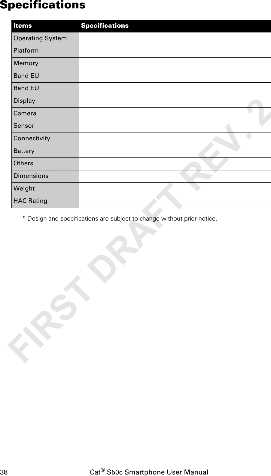 38                                           Cat® S50c Smartphone User ManualSpecifications* Design and specifications are subject to change without prior notice.Items SpecificationsOperating SystemPlatformMemoryBand EUBand EUDisplayCameraSensorConnectivityBatteryOthersDimensionsWeightHAC RatingFIRST DRAFT REV. 2