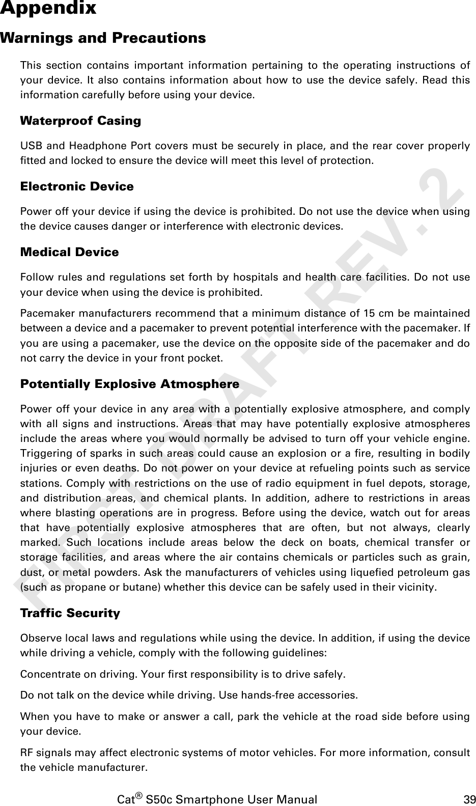 Cat® S50c Smartphone User Manual                                             39AppendixWarnings and PrecautionsThis section contains important information pertaining to the operating instructions ofyour device. It also contains information about how to use the device safely. Read thisinformation carefully before using your device.Waterproof CasingUSB and Headphone Port covers must be securely in place, and the rear cover properlyfitted and locked to ensure the device will meet this level of protection.Electronic DevicePower off your device if using the device is prohibited. Do not use the device when usingthe device causes danger or interference with electronic devices.Medical DeviceFollow rules and regulations set forth by hospitals and health care facilities. Do not useyour device when using the device is prohibited.Pacemaker manufacturers recommend that a minimum distance of 15 cm be maintainedbetween a device and a pacemaker to prevent potential interference with the pacemaker. Ifyou are using a pacemaker, use the device on the opposite side of the pacemaker and donot carry the device in your front pocket.Potentially Explosive AtmospherePower off your device in any area with a potentially explosive atmosphere, and complywith all signs and instructions. Areas that may have potentially explosive atmospheresinclude the areas where you would normally be advised to turn off your vehicle engine.Triggering of sparks in such areas could cause an explosion or a fire, resulting in bodilyinjuries or even deaths. Do not power on your device at refueling points such as servicestations. Comply with restrictions on the use of radio equipment in fuel depots, storage,and distribution areas, and chemical plants. In addition, adhere to restrictions in areaswhere blasting operations are in progress. Before using the device, watch out for areasthat have potentially explosive atmospheres that are often, but not always, clearlymarked. Such locations include areas below the deck on boats, chemical transfer orstorage facilities, and areas where the air contains chemicals or particles such as grain,dust, or metal powders. Ask the manufacturers of vehicles using liquefied petroleum gas(such as propane or butane) whether this device can be safely used in their vicinity.Traffic SecurityObserve local laws and regulations while using the device. In addition, if using the devicewhile driving a vehicle, comply with the following guidelines:Concentrate on driving. Your first responsibility is to drive safely.Do not talk on the device while driving. Use hands-free accessories.When you have to make or answer a call, park the vehicle at the road side before usingyour device.RF signals may affect electronic systems of motor vehicles. For more information, consultthe vehicle manufacturer.FIRST DRAFT REV. 2