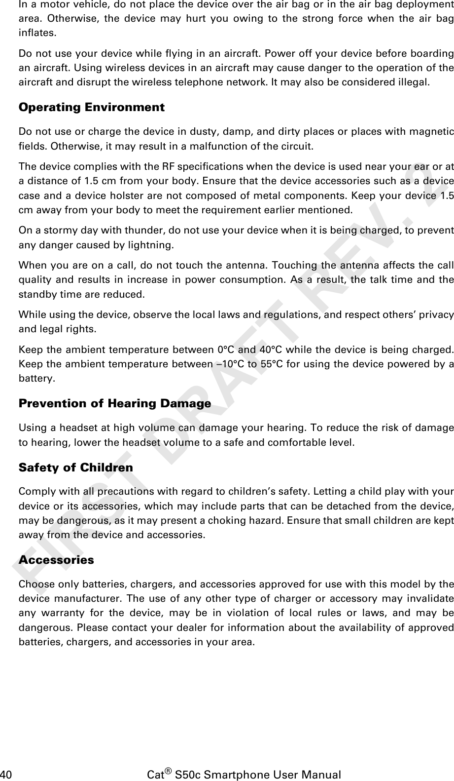 40                                           Cat® S50c Smartphone User ManualIn a motor vehicle, do not place the device over the air bag or in the air bag deploymentarea. Otherwise, the device may hurt you owing to the strong force when the air baginflates.Do not use your device while flying in an aircraft. Power off your device before boardingan aircraft. Using wireless devices in an aircraft may cause danger to the operation of theaircraft and disrupt the wireless telephone network. It may also be considered illegal.Operating EnvironmentDo not use or charge the device in dusty, damp, and dirty places or places with magneticfields. Otherwise, it may result in a malfunction of the circuit.The device complies with the RF specifications when the device is used near your ear or ata distance of 1.5 cm from your body. Ensure that the device accessories such as a devicecase and a device holster are not composed of metal components. Keep your device 1.5cm away from your body to meet the requirement earlier mentioned.On a stormy day with thunder, do not use your device when it is being charged, to preventany danger caused by lightning.When you are on a call, do not touch the antenna. Touching the antenna affects the callquality and results in increase in power consumption. As a result, the talk time and thestandby time are reduced.While using the device, observe the local laws and regulations, and respect others’ privacyand legal rights.Keep the ambient temperature between 0°C and 40°C while the device is being charged.Keep the ambient temperature between –10°C to 55°C for using the device powered by abattery.Prevention of Hearing DamageUsing a headset at high volume can damage your hearing. To reduce the risk of damageto hearing, lower the headset volume to a safe and comfortable level.Safety of ChildrenComply with all precautions with regard to children’s safety. Letting a child play with yourdevice or its accessories, which may include parts that can be detached from the device,may be dangerous, as it may present a choking hazard. Ensure that small children are keptaway from the device and accessories.AccessoriesChoose only batteries, chargers, and accessories approved for use with this model by thedevice manufacturer. The use of any other type of charger or accessory may invalidateany warranty for the device, may be in violation of local rules or laws, and may bedangerous. Please contact your dealer for information about the availability of approvedbatteries, chargers, and accessories in your area.FIRST DRAFT REV. 2