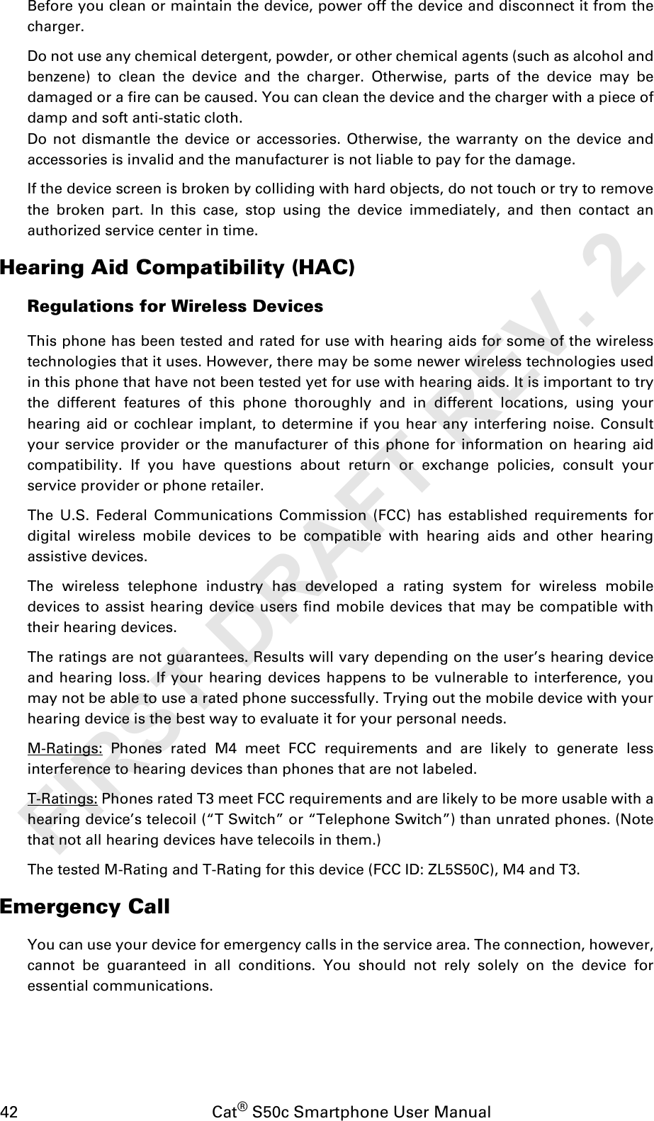 42                                           Cat® S50c Smartphone User ManualBefore you clean or maintain the device, power off the device and disconnect it from thecharger.Do not use any chemical detergent, powder, or other chemical agents (such as alcohol andbenzene) to clean the device and the charger. Otherwise, parts of the device may bedamaged or a fire can be caused. You can clean the device and the charger with a piece ofdamp and soft anti-static cloth.Do not dismantle the device or accessories. Otherwise, the warranty on the device andaccessories is invalid and the manufacturer is not liable to pay for the damage.If the device screen is broken by colliding with hard objects, do not touch or try to removethe broken part. In this case, stop using the device immediately, and then contact anauthorized service center in time.Hearing Aid Compatibility (HAC)Regulations for Wireless DevicesThis phone has been tested and rated for use with hearing aids for some of the wirelesstechnologies that it uses. However, there may be some newer wireless technologies usedin this phone that have not been tested yet for use with hearing aids. It is important to trythe different features of this phone thoroughly and in different locations, using yourhearing aid or cochlear implant, to determine if you hear any interfering noise. Consultyour service provider or the manufacturer of this phone for information on hearing aidcompatibility. If you have questions about return or exchange policies, consult yourservice provider or phone retailer.The U.S. Federal Communications Commission (FCC) has established requirements fordigital wireless mobile devices to be compatible with hearing aids and other hearingassistive devices.The wireless telephone industry has developed a rating system for wireless mobiledevices to assist hearing device users find mobile devices that may be compatible withtheir hearing devices. The ratings are not guarantees. Results will vary depending on the user’s hearing deviceand hearing loss. If your hearing devices happens to be vulnerable to interference, youmay not be able to use a rated phone successfully. Trying out the mobile device with yourhearing device is the best way to evaluate it for your personal needs.M-Ratings: Phones rated M4 meet FCC requirements and are likely to generate lessinterference to hearing devices than phones that are not labeled. T-Ratings: Phones rated T3 meet FCC requirements and are likely to be more usable with ahearing device’s telecoil (“T Switch” or “Telephone Switch”) than unrated phones. (Notethat not all hearing devices have telecoils in them.) The tested M-Rating and T-Rating for this device (FCC ID: ZL5S50C), M4 and T3.Emergency CallYou can use your device for emergency calls in the service area. The connection, however,cannot be guaranteed in all conditions. You should not rely solely on the device foressential communications.FIRST DRAFT REV. 2