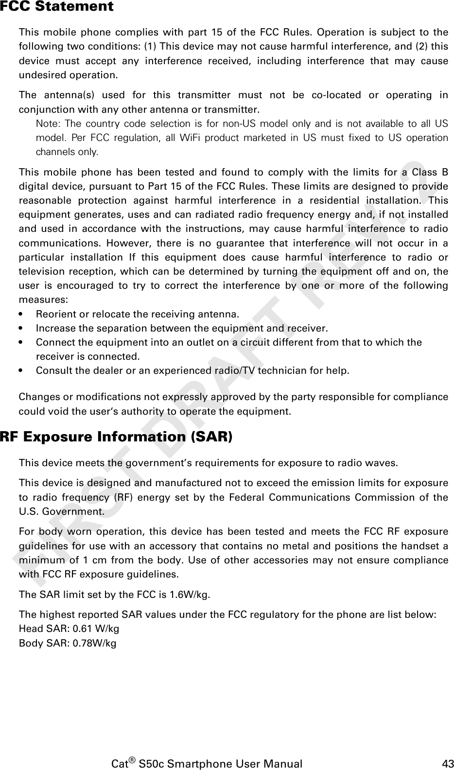 Cat® S50c Smartphone User Manual                                             43FCC StatementThis mobile phone complies with part 15 of the FCC Rules. Operation is subject to thefollowing two conditions: (1) This device may not cause harmful interference, and (2) thisdevice must accept any interference received, including interference that may causeundesired operation.The antenna(s) used for this transmitter must not be co-located or operating inconjunction with any other antenna or transmitter.Note: The country code selection is for non-US model only and is not available to all USmodel. Per FCC regulation, all WiFi product marketed in US must fixed to US operationchannels only.This mobile phone has been tested and found to comply with the limits for a Class Bdigital device, pursuant to Part 15 of the FCC Rules. These limits are designed to providereasonable protection against harmful interference in a residential installation. Thisequipment generates, uses and can radiated radio frequency energy and, if not installedand used in accordance with the instructions, may cause harmful interference to radiocommunications. However, there is no guarantee that interference will not occur in aparticular installation If this equipment does cause harmful interference to radio ortelevision reception, which can be determined by turning the equipment off and on, theuser is encouraged to try to correct the interference by one or more of the followingmeasures:• Reorient or relocate the receiving antenna.• Increase the separation between the equipment and receiver.• Connect the equipment into an outlet on a circuit different from that to which the receiver is connected.• Consult the dealer or an experienced radio/TV technician for help.Changes or modifications not expressly approved by the party responsible for compliancecould void the user‘s authority to operate the equipment.RF Exposure Information (SAR)This device meets the government’s requirements for exposure to radio waves.This device is designed and manufactured not to exceed the emission limits for exposureto radio frequency (RF) energy set by the Federal Communications Commission of theU.S. Government.For body worn operation, this device has been tested and meets the FCC RF exposureguidelines for use with an accessory that contains no metal and positions the handset aminimum of 1 cm from the body. Use of other accessories may not ensure compliancewith FCC RF exposure guidelines.The SAR limit set by the FCC is 1.6W/kg.The highest reported SAR values under the FCC regulatory for the phone are list below:Head SAR: 0.61 W/kgBody SAR: 0.78W/kgFIRST DRAFT REV. 2