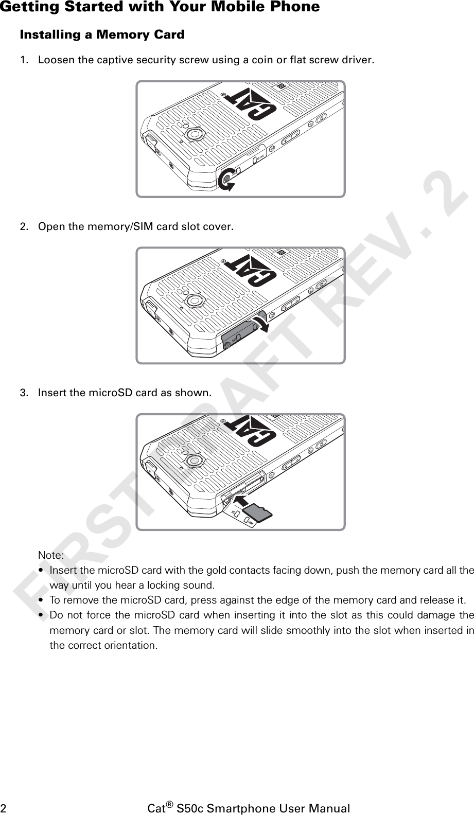 2                                           Cat® S50c Smartphone User ManualGetting Started with Your Mobile PhoneInstalling a Memory Card1. Loosen the captive security screw using a coin or flat screw driver.2. Open the memory/SIM card slot cover.3. Insert the microSD card as shown.Note:• Insert the microSD card with the gold contacts facing down, push the memory card all theway until you hear a locking sound.• To remove the microSD card, press against the edge of the memory card and release it.• Do not force the microSD card when inserting it into the slot as this could damage thememory card or slot. The memory card will slide smoothly into the slot when inserted inthe correct orientation.FIRST DRAFT REV. 2