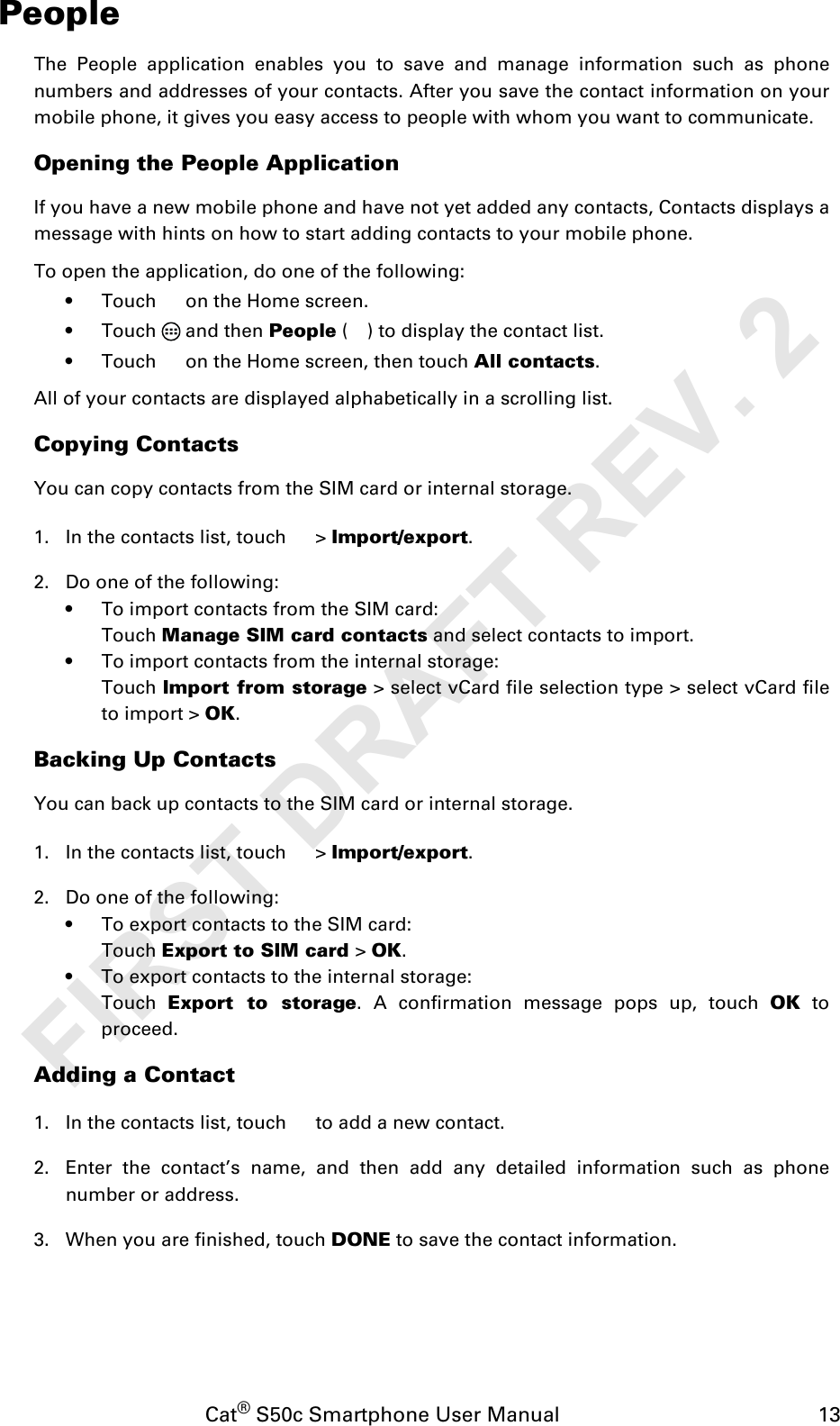 Cat® S50c Smartphone User Manual                                             13PeopleThe People application enables you to save and manage information such as phonenumbers and addresses of your contacts. After you save the contact information on yourmobile phone, it gives you easy access to people with whom you want to communicate.Opening the People ApplicationIf you have a new mobile phone and have not yet added any contacts, Contacts displays amessage with hints on how to start adding contacts to your mobile phone. To open the application, do one of the following:• Touch   on the Home screen.• Touch  and then People ( ) to display the contact list.• Touch   on the Home screen, then touch All contacts.All of your contacts are displayed alphabetically in a scrolling list.Copying ContactsYou can copy contacts from the SIM card or internal storage.1. In the contacts list, touch   &gt; Import/export. 2. Do one of the following:• To import contacts from the SIM card:Touch Manage SIM card contacts and select contacts to import.• To import contacts from the internal storage:Touch Import from storage &gt; select vCard file selection type &gt; select vCard fileto import &gt; OK.Backing Up ContactsYou can back up contacts to the SIM card or internal storage.1. In the contacts list, touch   &gt; Import/export. 2. Do one of the following:• To export contacts to the SIM card:Touch Export to SIM card &gt; OK.• To export contacts to the internal storage:Touch  Export to storage. A confirmation message pops up, touch OK toproceed.Adding a Contact1. In the contacts list, touch   to add a new contact.2. Enter the contact’s name, and then add any detailed information such as phonenumber or address.3. When you are finished, touch DONE to save the contact information.FIRST DRAFT REV. 2