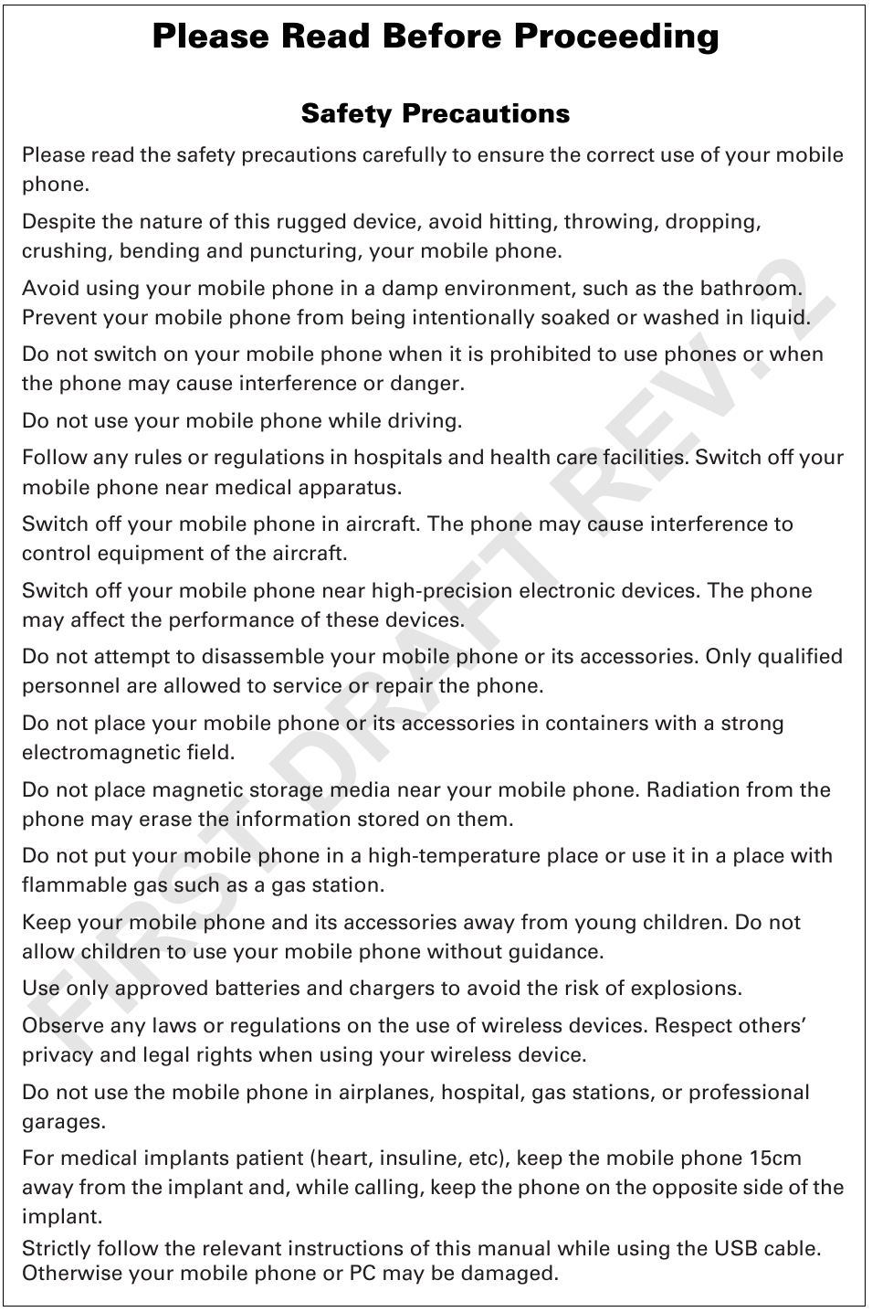 Please Read Before ProceedingSafety PrecautionsPlease read the safety precautions carefully to ensure the correct use of your mobile phone.Despite the nature of this rugged device, avoid hitting, throwing, dropping, crushing, bending and puncturing, your mobile phone.Avoid using your mobile phone in a damp environment, such as the bathroom. Prevent your mobile phone from being intentionally soaked or washed in liquid.Do not switch on your mobile phone when it is prohibited to use phones or when the phone may cause interference or danger.Do not use your mobile phone while driving.Follow any rules or regulations in hospitals and health care facilities. Switch off your mobile phone near medical apparatus.Switch off your mobile phone in aircraft. The phone may cause interference to control equipment of the aircraft.Switch off your mobile phone near high-precision electronic devices. The phone may affect the performance of these devices.Do not attempt to disassemble your mobile phone or its accessories. Only qualified personnel are allowed to service or repair the phone.Do not place your mobile phone or its accessories in containers with a strong electromagnetic field.Do not place magnetic storage media near your mobile phone. Radiation from the phone may erase the information stored on them.Do not put your mobile phone in a high-temperature place or use it in a place with flammable gas such as a gas station.Keep your mobile phone and its accessories away from young children. Do not allow children to use your mobile phone without guidance.Use only approved batteries and chargers to avoid the risk of explosions.Observe any laws or regulations on the use of wireless devices. Respect others’ privacy and legal rights when using your wireless device.Do not use the mobile phone in airplanes, hospital, gas stations, or professional garages.For medical implants patient (heart, insuline, etc), keep the mobile phone 15cm away from the implant and, while calling, keep the phone on the opposite side of the implant.Strictly follow the relevant instructions of this manual while using the USB cable. Otherwise your mobile phone or PC may be damaged.FIRST DRAFT REV. 2