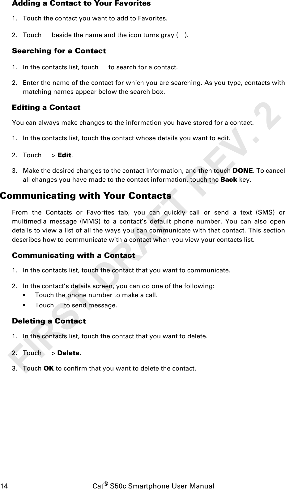 14                                           Cat® S50c Smartphone User ManualAdding a Contact to Your Favorites1. Touch the contact you want to add to Favorites. 2. Touch   beside the name and the icon turns gray ( ).Searching for a Contact1. In the contacts list, touch   to search for a contact.2. Enter the name of the contact for which you are searching. As you type, contacts withmatching names appear below the search box.Editing a ContactYou can always make changes to the information you have stored for a contact.1. In the contacts list, touch the contact whose details you want to edit.2. Touch  &gt; Edit.3. Make the desired changes to the contact information, and then touch DONE. To cancelall changes you have made to the contact information, touch the Back key.Communicating with Your ContactsFrom the Contacts or Favorites tab, you can quickly call or send a text (SMS) ormultimedia message (MMS) to a contact’s default phone number. You can also opendetails to view a list of all the ways you can communicate with that contact. This sectiondescribes how to communicate with a contact when you view your contacts list.Communicating with a Contact1. In the contacts list, touch the contact that you want to communicate.2. In the contact’s details screen, you can do one of the following:• Touch the phone number to make a call.• Touch   to send message.Deleting a Contact1. In the contacts list, touch the contact that you want to delete.2. Touch  &gt; Delete.3. Touch OK to confirm that you want to delete the contact.FIRST DRAFT REV. 2