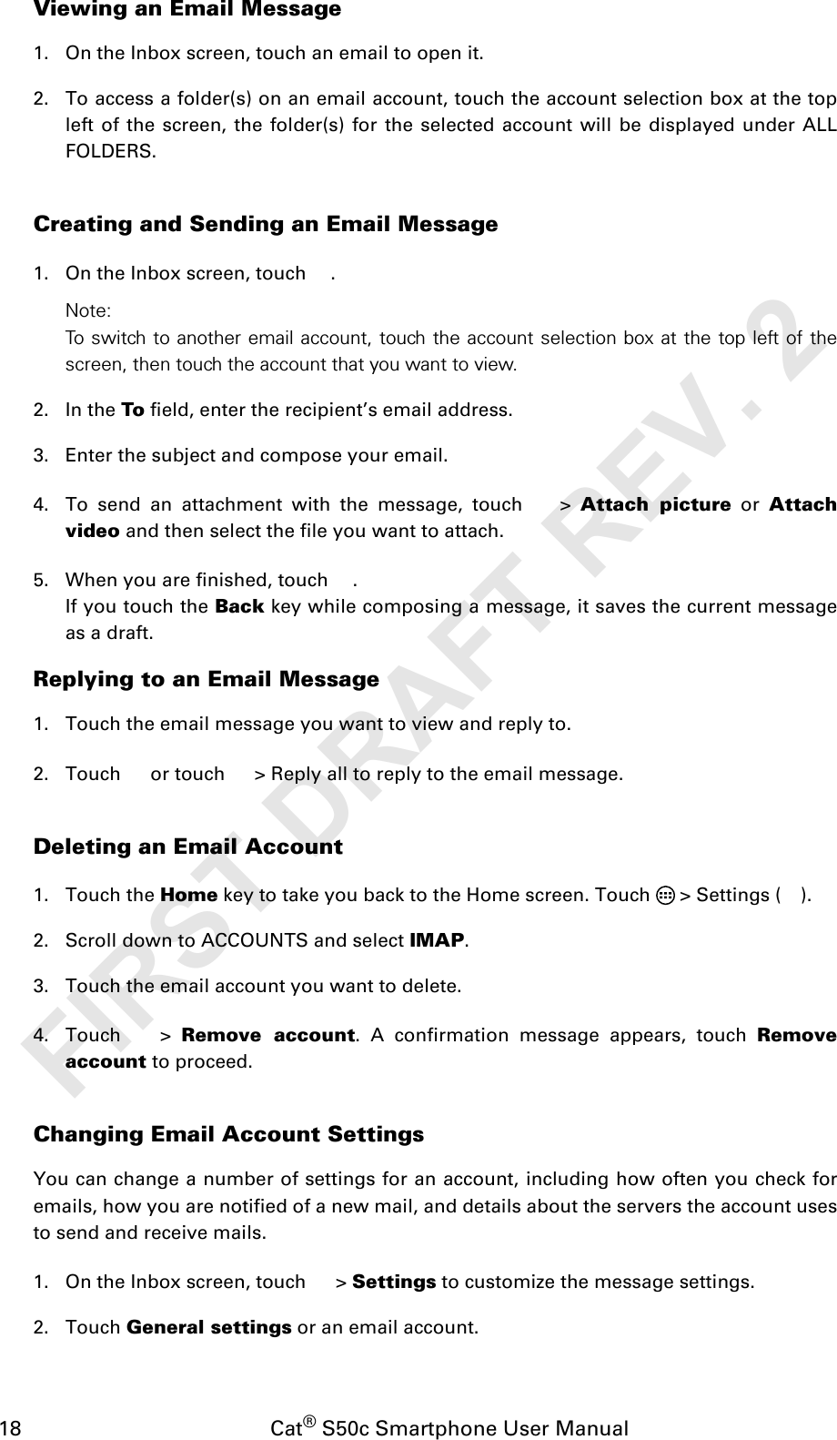 18                                           Cat® S50c Smartphone User ManualViewing an Email Message1. On the Inbox screen, touch an email to open it.2. To access a folder(s) on an email account, touch the account selection box at the topleft of the screen, the folder(s) for the selected account will be displayed under ALLFOLDERS.Creating and Sending an Email Message1. On the Inbox screen, touch  .Note: To switch to another email account, touch the account selection box at the top left of thescreen, then touch the account that you want to view.2. In the To field, enter the recipient’s email address.3. Enter the subject and compose your email. 4. To send an attachment with the message, touch   &gt; Attach picture or Attachvideo and then select the file you want to attach.5. When you are finished, touch  . If you touch the Back key while composing a message, it saves the current messageas a draft.Replying to an Email Message1. Touch the email message you want to view and reply to.2. Touch   or touch   &gt; Reply all to reply to the email message.Deleting an Email Account1. Touch the Home key to take you back to the Home screen. Touch   &gt; Settings ( ).2. Scroll down to ACCOUNTS and select IMAP. 3. Touch the email account you want to delete.4. Touch  &gt; Remove account. A confirmation message appears, touch Removeaccount to proceed.Changing Email Account SettingsYou can change a number of settings for an account, including how often you check foremails, how you are notified of a new mail, and details about the servers the account usesto send and receive mails.1. On the Inbox screen, touch   &gt; Settings to customize the message settings.2. Touch General settings or an email account.FIRST DRAFT REV. 2