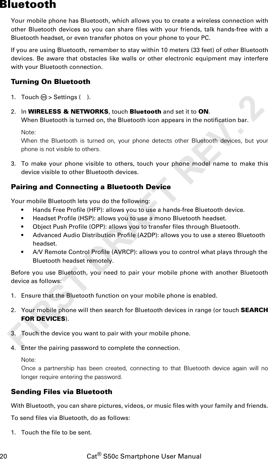 20                                           Cat® S50c Smartphone User ManualBluetoothYour mobile phone has Bluetooth, which allows you to create a wireless connection withother Bluetooth devices so you can share files with your friends, talk hands-free with aBluetooth headset, or even transfer photos on your phone to your PC.If you are using Bluetooth, remember to stay within 10 meters (33 feet) of other Bluetoothdevices. Be aware that obstacles like walls or other electronic equipment may interferewith your Bluetooth connection.Turning On Bluetooth1. Touch   &gt; Settings ( ).2. In WIRELESS &amp; NETWORKS, touch Bluetooth and set it to ON.When Bluetooth is turned on, the Bluetooth icon appears in the notification bar.Note:When the Bluetooth is turned on, your phone detects other Bluetooth devices, but yourphone is not visible to others. 3. To make your phone visible to others, touch your phone model name to make thisdevice visible to other Bluetooth devices.Pairing and Connecting a Bluetooth DeviceYour mobile Bluetooth lets you do the following:• Hands Free Profile (HFP): allows you to use a hands-free Bluetooth device.• Headset Profile (HSP): allows you to use a mono Bluetooth headset.• Object Push Profile (OPP): allows you to transfer files through Bluetooth.• Advanced Audio Distribution Profile (A2DP): allows you to use a stereo Bluetooth headset.• A/V Remote Control Profile (AVRCP): allows you to control what plays through the Bluetooth headset remotely.Before you use Bluetooth, you need to pair your mobile phone with another Bluetoothdevice as follows:1. Ensure that the Bluetooth function on your mobile phone is enabled.2. Your mobile phone will then search for Bluetooth devices in range (or touch SEARCHFOR DEVICES).3. Touch the device you want to pair with your mobile phone.4. Enter the pairing password to complete the connection.Note:Once a partnership has been created, connecting to that Bluetooth device again will nolonger require entering the password.Sending Files via BluetoothWith Bluetooth, you can share pictures, videos, or music files with your family and friends.To send files via Bluetooth, do as follows:1. Touch the file to be sent.FIRST DRAFT REV. 2