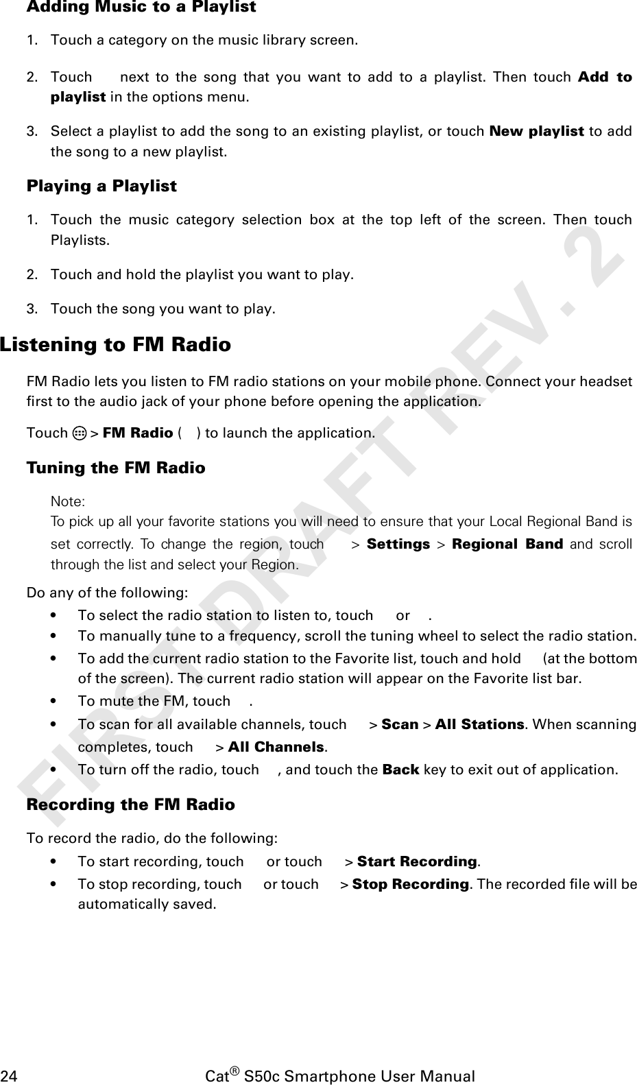 24                                           Cat® S50c Smartphone User ManualAdding Music to a Playlist1. Touch a category on the music library screen.2. Touch   next to the song that you want to add to a playlist. Then touch Add toplaylist in the options menu.3. Select a playlist to add the song to an existing playlist, or touch New playlist to addthe song to a new playlist.Playing a Playlist1. Touch the music category selection box at the top left of the screen. Then touchPlaylists.2. Touch and hold the playlist you want to play.3. Touch the song you want to play.Listening to FM RadioFM Radio lets you listen to FM radio stations on your mobile phone. Connect your headsetfirst to the audio jack of your phone before opening the application.Touch  &gt; FM Radio ( ) to launch the application.Tuning the FM RadioNote:To pick up all your favorite stations you will need to ensure that your Local Regional Band isset correctly. To change the region, touch  &gt; Settings &gt; Regional Band and scrollthrough the list and select your Region.Do any of the following:• To select the radio station to listen to, touch   or  .• To manually tune to a frequency, scroll the tuning wheel to select the radio station.• To add the current radio station to the Favorite list, touch and hold   (at the bottom of the screen). The current radio station will appear on the Favorite list bar.• To mute the FM, touch  .• To scan for all available channels, touch   &gt; Scan &gt; All Stations. When scanning completes, touch   &gt; All Channels.• To turn off the radio, touch  , and touch the Back key to exit out of application.Recording the FM RadioTo record the radio, do the following:• To start recording, touch   or touch   &gt; Start Recording.• To stop recording, touch   or touch   &gt; Stop Recording. The recorded file will be automatically saved.FIRST DRAFT REV. 2