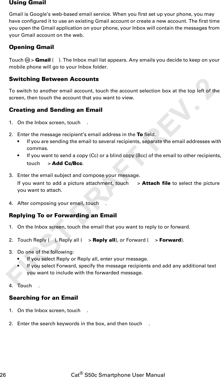 26                                           Cat® S50c Smartphone User ManualUsing GmailGmail is Google’s web-based email service. When you first set up your phone, you mayhave configured it to use an existing Gmail account or create a new account. The first timeyou open the Gmail application on your phone, your Inbox will contain the messages fromyour Gmail account on the web.Opening GmailTouch  &gt; Gmail ( ). The Inbox mail list appears. Any emails you decide to keep on yourmobile phone will go to your Inbox folder.Switching Between AccountsTo switch to another email account, touch the account selection box at the top left of thescreen, then touch the account that you want to view.Creating and Sending an Email1. On the Inbox screen, touch  .2. Enter the message recipient’s email address in the To field. • If you are sending the email to several recipients, separate the email addresses with commas.• If you want to send a copy (Cc) or a blind copy (Bcc) of the email to other recipients, touch  &gt; Add Cc/Bcc.3. Enter the email subject and compose your message. If you want to add a picture attachment, touch   &gt; Attach file to select the pictureyou want to attach.4. After composing your email, touch  .Replying To or Forwarding an Email1. On the Inbox screen, touch the email that you want to reply to or forward.2. Touch Reply ( ), Reply all (  &gt; Reply all), or Forward (  &gt; Forward).3. Do one of the following:• If you select Reply or Reply all, enter your message.• If you select Forward, specify the message recipients and add any additional text you want to include with the forwarded message.4. Touch .Searching for an Email1. On the Inbox screen, touch  .2. Enter the search keywords in the box, and then touch  .FIRST DRAFT REV. 2