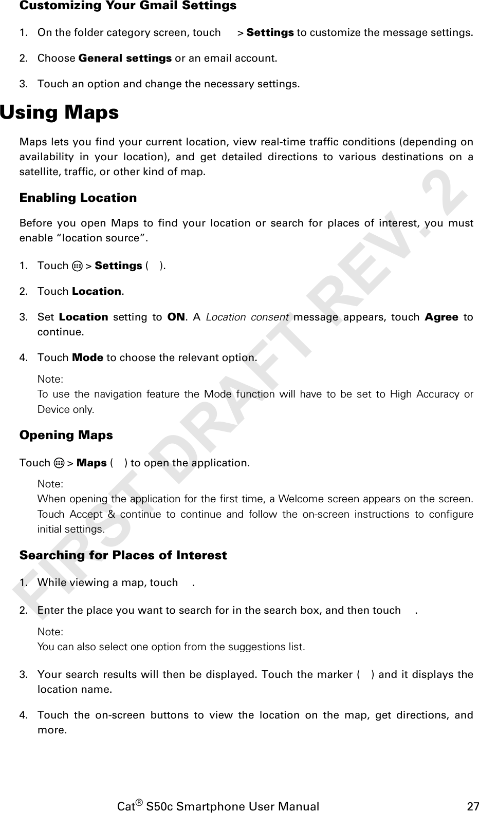 Cat® S50c Smartphone User Manual                                             27Customizing Your Gmail Settings1. On the folder category screen, touch   &gt; Settings to customize the message settings.2. Choose General settings or an email account.3. Touch an option and change the necessary settings.Using MapsMaps lets you find your current location, view real-time traffic conditions (depending onavailability in your location), and get detailed directions to various destinations on asatellite, traffic, or other kind of map.Enabling LocationBefore you open Maps to find your location or search for places of interest, you mustenable “location source”.1. Touch  &gt; Settings ().2. Touch Location.3. Set  Location setting to ON. A Location consent message appears, touch Agree tocontinue.4. Touch Mode to choose the relevant option.Note: To use the navigation feature the Mode function will have to be set to High Accuracy orDevice only.Opening MapsTouch  &gt; Maps ( ) to open the application.Note: When opening the application for the first time, a Welcome screen appears on the screen.Touch Accept &amp; continue to continue and follow the on-screen instructions to configureinitial settings.Searching for Places of Interest1. While viewing a map, touch  .2. Enter the place you want to search for in the search box, and then touch  .Note: You can also select one option from the suggestions list.3. Your search results will then be displayed. Touch the marker ( ) and it displays thelocation name.4. Touch the on-screen buttons to view the location on the map, get directions, andmore.FIRST DRAFT REV. 2