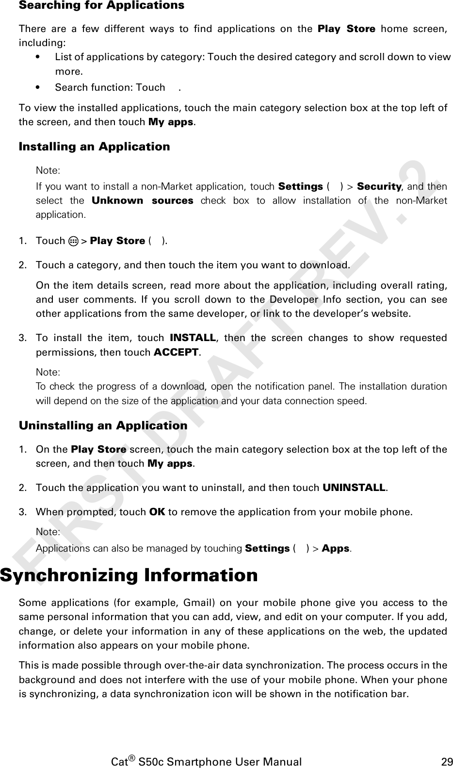 Cat® S50c Smartphone User Manual                                             29Searching for ApplicationsThere are a few different ways to find applications on the Play Store home screen,including:• List of applications by category: Touch the desired category and scroll down to view more.• Search function: Touch  .To view the installed applications, touch the main category selection box at the top left ofthe screen, and then touch My apps.Installing an ApplicationNote:If you want to install a non-Market application, touch Settings () &gt; Security, and thenselect the Unknown sources check box to allow installation of the non-Marketapplication.1. Touch  &gt; Play Store ().2. Touch a category, and then touch the item you want to download.On the item details screen, read more about the application, including overall rating,and user comments. If you scroll down to the Developer Info section, you can seeother applications from the same developer, or link to the developer’s website.3. To install the item, touch INSTALL, then the screen changes to show requestedpermissions, then touch ACCEPT.Note:To check the progress of a download, open the notification panel. The installation durationwill depend on the size of the application and your data connection speed. Uninstalling an Application1. On the Play Store screen, touch the main category selection box at the top left of thescreen, and then touch My apps.2. Touch the application you want to uninstall, and then touch UNINSTALL.3. When prompted, touch OK to remove the application from your mobile phone.Note:Applications can also be managed by touching Settings () &gt; Apps.Synchronizing InformationSome applications (for example, Gmail) on your mobile phone give you access to thesame personal information that you can add, view, and edit on your computer. If you add,change, or delete your information in any of these applications on the web, the updatedinformation also appears on your mobile phone.This is made possible through over-the-air data synchronization. The process occurs in thebackground and does not interfere with the use of your mobile phone. When your phoneis synchronizing, a data synchronization icon will be shown in the notification bar.FIRST DRAFT REV. 2