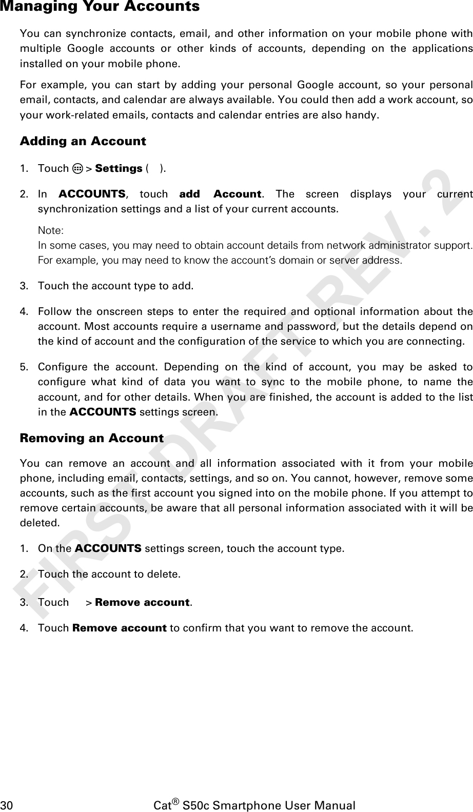 30                                           Cat® S50c Smartphone User ManualManaging Your AccountsYou can synchronize contacts, email, and other information on your mobile phone withmultiple Google accounts or other kinds of accounts, depending on the applicationsinstalled on your mobile phone.For example, you can start by adding your personal Google account, so your personalemail, contacts, and calendar are always available. You could then add a work account, soyour work-related emails, contacts and calendar entries are also handy.Adding an Account1. Touch  &gt; Settings ().2. In  ACCOUNTS, touch add Account. The screen displays your currentsynchronization settings and a list of your current accounts.Note: In some cases, you may need to obtain account details from network administrator support.For example, you may need to know the account’s domain or server address.3. Touch the account type to add.4. Follow the onscreen steps to enter the required and optional information about theaccount. Most accounts require a username and password, but the details depend onthe kind of account and the configuration of the service to which you are connecting.5. Configure the account. Depending on the kind of account, you may be asked toconfigure what kind of data you want to sync to the mobile phone, to name theaccount, and for other details. When you are finished, the account is added to the listin the ACCOUNTS settings screen.Removing an AccountYou can remove an account and all information associated with it from your mobilephone, including email, contacts, settings, and so on. You cannot, however, remove someaccounts, such as the first account you signed into on the mobile phone. If you attempt toremove certain accounts, be aware that all personal information associated with it will bedeleted.1. On the ACCOUNTS settings screen, touch the account type.2. Touch the account to delete.3. Touch  &gt; Remove account.4. Touch Remove account to confirm that you want to remove the account.FIRST DRAFT REV. 2