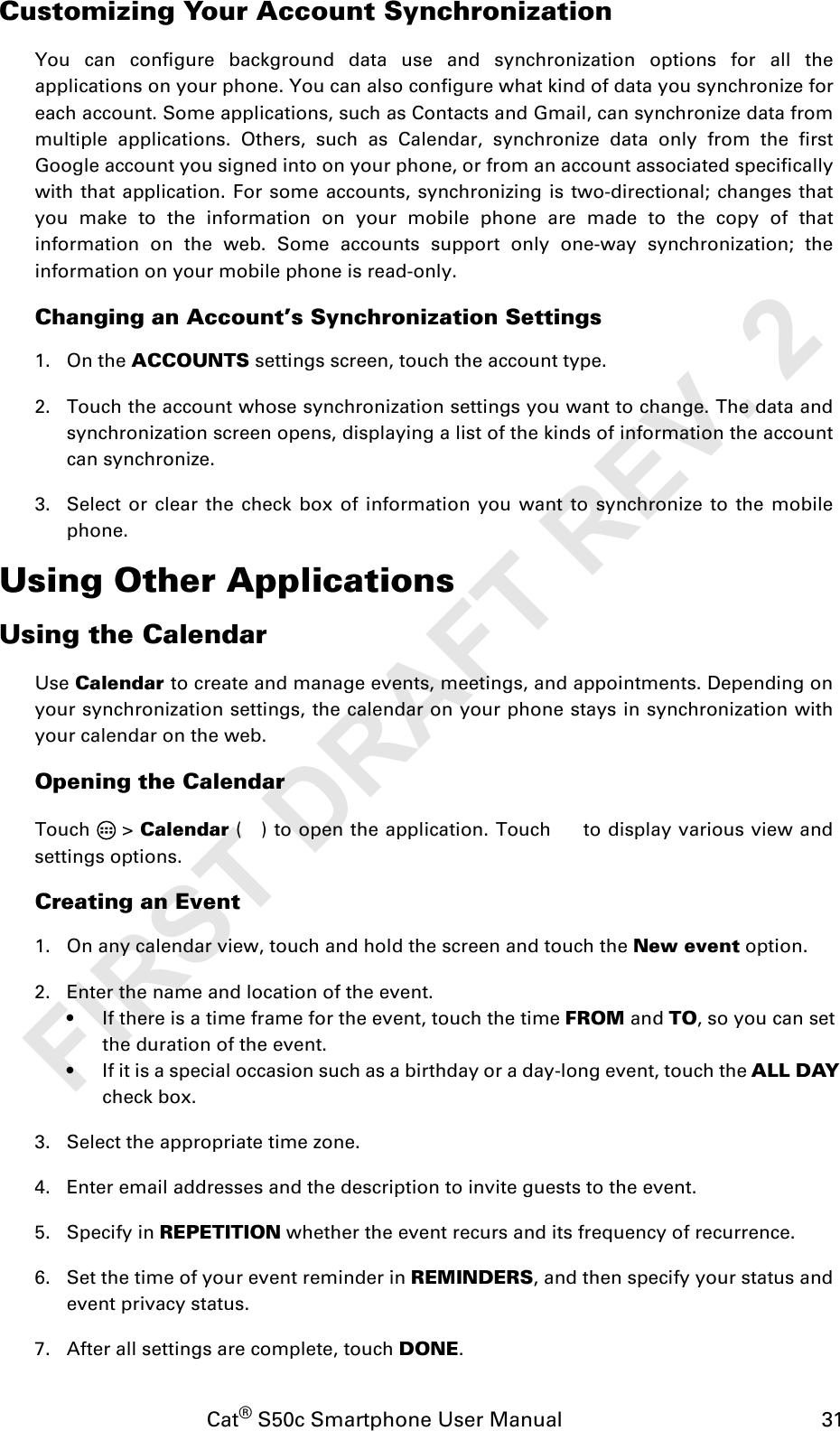 Cat® S50c Smartphone User Manual                                             31Customizing Your Account SynchronizationYou can configure background data use and synchronization options for all theapplications on your phone. You can also configure what kind of data you synchronize foreach account. Some applications, such as Contacts and Gmail, can synchronize data frommultiple applications. Others, such as Calendar, synchronize data only from the firstGoogle account you signed into on your phone, or from an account associated specificallywith that application. For some accounts, synchronizing is two-directional; changes thatyou make to the information on your mobile phone are made to the copy of thatinformation on the web. Some accounts support only one-way synchronization; theinformation on your mobile phone is read-only.Changing an AccountÊs Synchronization Settings1. On the ACCOUNTS settings screen, touch the account type. 2. Touch the account whose synchronization settings you want to change. The data andsynchronization screen opens, displaying a list of the kinds of information the accountcan synchronize.3. Select or clear the check box of information you want to synchronize to the mobilephone.Using Other ApplicationsUsing the CalendarUse Calendar to create and manage events, meetings, and appointments. Depending onyour synchronization settings, the calendar on your phone stays in synchronization withyour calendar on the web.Opening the CalendarTouch  &gt; Calendar ( ) to open the application. Touch   to display various view andsettings options.Creating an Event1. On any calendar view, touch and hold the screen and touch the New event option.2. Enter the name and location of the event.• If there is a time frame for the event, touch the time FROM and TO, so you can set the duration of the event.• If it is a special occasion such as a birthday or a day-long event, touch the ALL DAY check box.3. Select the appropriate time zone.4. Enter email addresses and the description to invite guests to the event.5. Specify in REPETITION whether the event recurs and its frequency of recurrence.6. Set the time of your event reminder in REMINDERS, and then specify your status andevent privacy status.7. After all settings are complete, touch DONE.FIRST DRAFT REV. 2