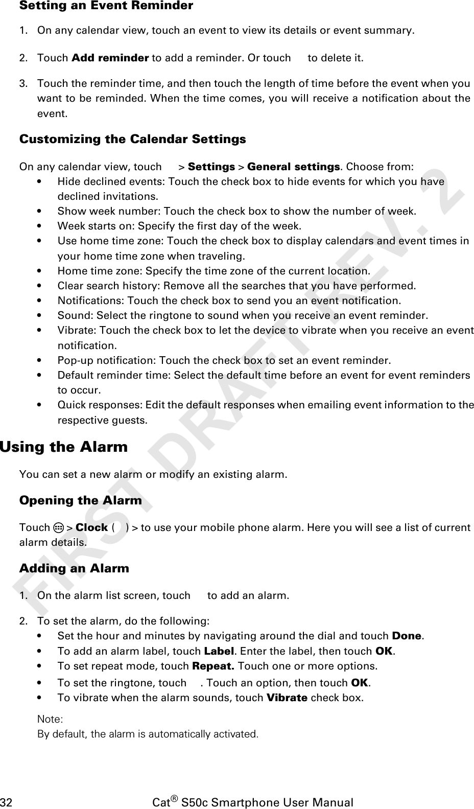 32                                           Cat® S50c Smartphone User ManualSetting an Event Reminder1. On any calendar view, touch an event to view its details or event summary.2. Touch Add reminder to add a reminder. Or touch   to delete it.3. Touch the reminder time, and then touch the length of time before the event when youwant to be reminded. When the time comes, you will receive a notification about theevent.Customizing the Calendar SettingsOn any calendar view, touch   &gt; Settings &gt; General settings. Choose from:• Hide declined events: Touch the check box to hide events for which you have declined invitations.• Show week number: Touch the check box to show the number of week.• Week starts on: Specify the first day of the week.• Use home time zone: Touch the check box to display calendars and event times in your home time zone when traveling.• Home time zone: Specify the time zone of the current location.• Clear search history: Remove all the searches that you have performed.• Notifications: Touch the check box to send you an event notification.• Sound: Select the ringtone to sound when you receive an event reminder.• Vibrate: Touch the check box to let the device to vibrate when you receive an event notification.• Pop-up notification: Touch the check box to set an event reminder.• Default reminder time: Select the default time before an event for event reminders to occur.• Quick responses: Edit the default responses when emailing event information to the respective guests.Using the AlarmYou can set a new alarm or modify an existing alarm.Opening the AlarmTouch  &gt; Clock ( ) &gt; to use your mobile phone alarm. Here you will see a list of currentalarm details.Adding an Alarm1. On the alarm list screen, touch   to add an alarm.2. To set the alarm, do the following:• Set the hour and minutes by navigating around the dial and touch Done.• To add an alarm label, touch Label. Enter the label, then touch OK.• To set repeat mode, touch Repeat. Touch one or more options.• To set the ringtone, touch  . Touch an option, then touch OK.• To vibrate when the alarm sounds, touch Vibrate check box.Note:By default, the alarm is automatically activated.FIRST DRAFT REV. 2