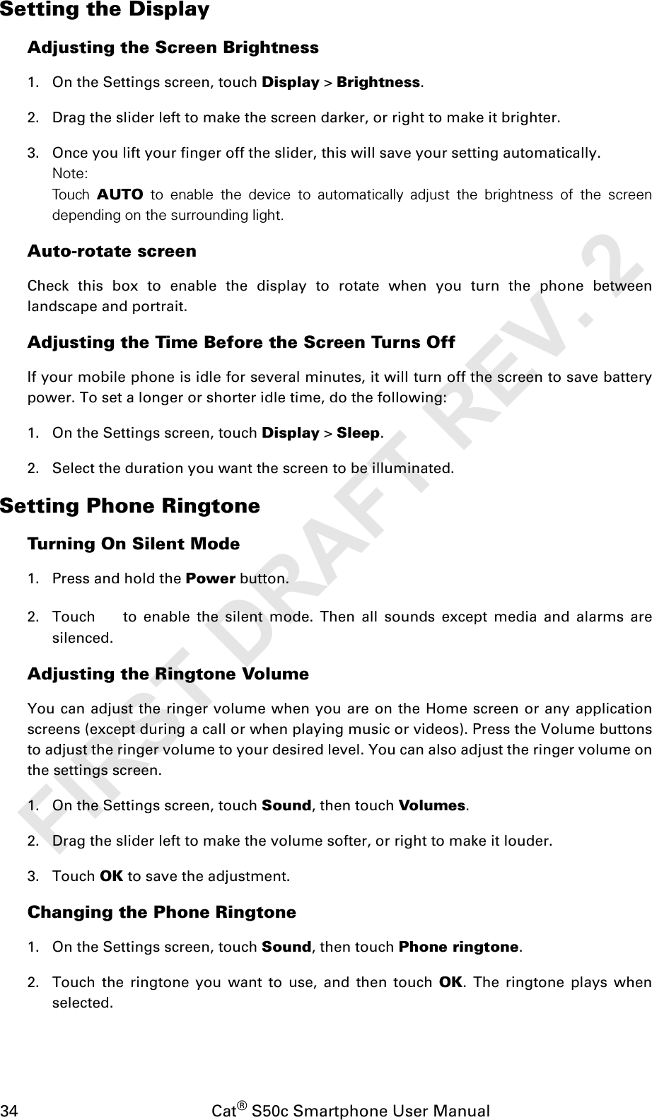 34                                           Cat® S50c Smartphone User ManualSetting the DisplayAdjusting the Screen Brightness1. On the Settings screen, touch Display &gt; Brightness.2. Drag the slider left to make the screen darker, or right to make it brighter.3. Once you lift your finger off the slider, this will save your setting automatically.Note:To u ch  AUTO to enable the device to automatically adjust the brightness of the screendepending on the surrounding light.Auto-rotate screenCheck this box to enable the display to rotate when you turn the phone betweenlandscape and portrait.Adjusting the Time Before the Screen Turns OffIf your mobile phone is idle for several minutes, it will turn off the screen to save batterypower. To set a longer or shorter idle time, do the following:1. On the Settings screen, touch Display &gt; Sleep.2. Select the duration you want the screen to be illuminated.Setting Phone RingtoneTurning On Silent Mode1. Press and hold the Power button.2. Touch   to enable the silent mode. Then all sounds except media and alarms aresilenced.Adjusting the Ringtone VolumeYou can adjust the ringer volume when you are on the Home screen or any applicationscreens (except during a call or when playing music or videos). Press the Volume buttonsto adjust the ringer volume to your desired level. You can also adjust the ringer volume onthe settings screen.1. On the Settings screen, touch Sound, then touch Volumes.2. Drag the slider left to make the volume softer, or right to make it louder.3. Touch OK to save the adjustment.Changing the Phone Ringtone1. On the Settings screen, touch Sound, then touch Phone ringtone.2. Touch the ringtone you want to use, and then touch OK. The ringtone plays whenselected.FIRST DRAFT REV. 2
